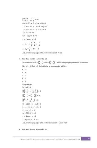 Kumpulan Soal & Penyelesaian Kelas XII Semester 1 / Firda Fitri Annisa (6299) SMAN7YK
43
|
2𝑥 − 1 2
𝑥 + 2 𝑥 + 2
| = 0
(2𝑥 − 1)( 𝑥 + 2) − 2(𝑥 + 2) = 0
2𝑥2 + 4𝑥 − 𝑥 − 2 − (2𝑥 + 4) = 0
2𝑥2 + 4𝑥 − 𝑥 − 2 − 2𝑥 − 4 = 0
2𝑥2 + 𝑥 − 6 =0
(2𝑥 − 3)(𝑥 + 2) =0
𝑥 =
3
2
atau 𝑥 = −2
𝑥1 + 𝑥2 =
3
2
−
4
2
= −
1
2
𝑥1 .𝑥2 =
3
2
.−2 = −3
Jadi jawaban yang tepat untuk soal di atas adalah -5 (a)
7. Soal Buku Mandiri Matematika XII
Diketahui matriks A = (
1 2
4 3
) dan I =(
1 0
0 1
), x adalah bilangan yang memenuhi persamaan
| 𝐴 − 𝑥𝐼| = 0. Hasil kali dari nilai-nilai x yang mungkin adalah ...
a. -5
b. -4
c. -1
d. 1
e. 5
Penyelesaian:
| 𝐴 − 𝑥𝐼| = 0
|(
1 2
4 3
) − 𝑥 (
1 0
0 1
)| = 0
|(
1 2
4 3
) − (
𝑥 0
0 𝑥
)| = 0
|(
1 − 𝑥 2
4 3 − 𝑥
)| = 0
(1 − 𝑥)(3 − 𝑥) − 2.4 = 0
3 − 𝑥 − 3𝑥 + 𝑥2 − 8 = 0
𝑥2 − 4𝑥 − 5 = 0
( 𝑥 − 5)(𝑥 + 1) =0
𝑥 = 5 atau 𝑥 = −1
𝑥1 .𝑥2 = 5 . −1 = −5
Jadi jawaban yang tepat untuk soal di atas adalah −
1
2
dan -3 (b)
8. Soal Buku Mandiri Matematika XII
 