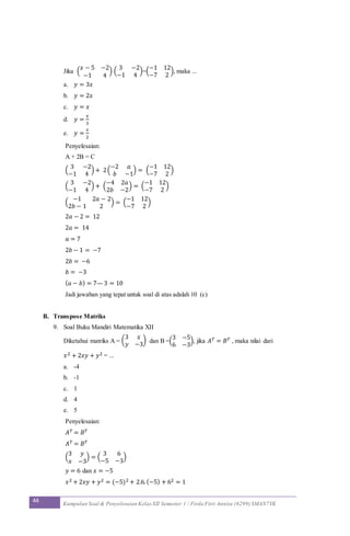 44 Kumpulan Soal & Penyelesaian Kelas XII Semester 1 / Firda Fitri Annisa (6299) SMAN7YK
Jika (
𝑥 − 5 −2
−1 4
) (
3 −2
−1 4
)=(
−1 12
−7 2
), maka ...
a. 𝑦 = 3𝑥
b. 𝑦 = 2𝑥
c. 𝑦 = 𝑥
d. 𝑦 =
𝑥
3
e. 𝑦 =
𝑥
2
Penyelesaian:
A + 2B = C
(
3 −2
−1 4
) + 2(
−2 𝑎
𝑏 −1
) = (
−1 12
−7 2
)
(
3 −2
−1 4
) + (
−4 2𝑎
2𝑏 −2
) = (
−1 12
−7 2
)
(
−1 2𝑎 − 2
2𝑏 − 1 2
) = (
−1 12
−7 2
)
2𝑎 − 2 = 12
2𝑎 = 14
𝑎 = 7
2𝑏 − 1 = −7
2𝑏 = −6
𝑏 = −3
( 𝑎 − 𝑏) = 7—3 = 10
Jadi jawaban yang tepat untuk soal di atas adalah 10 (c)
B. Transpose Matriks
9. Soal Buku Mandiri Matematika XII
Diketahui matriks A = (
3 𝑥
𝑦 −3
) dan B =(
3 −5
6 −3
), jika 𝐴 𝑇 = 𝐵 𝑇 , maka nilai dari
𝑥2 + 2𝑥𝑦 + 𝑦2 = ...
a. -4
b. -1
c. 1
d. 4
e. 5
Penyelesaian:
𝐴 𝑇 = 𝐵 𝑇
𝐴 𝑇 = 𝐵 𝑇
(
3 𝑦
𝑥 −3
) = (
3 6
−5 −3
)
𝑦 = 6 dan 𝑥 = −5
𝑥2 + 2𝑥𝑦 + 𝑦2 = (−5)2 + 2.6.(−5) + 62 = 1
 