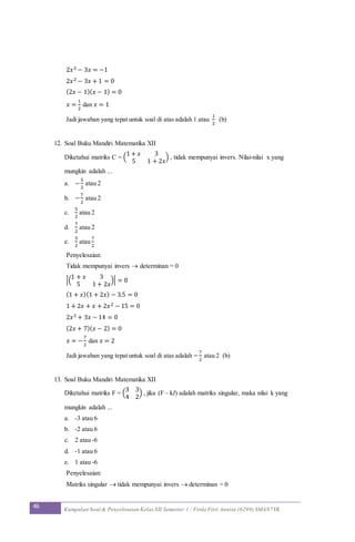 46 Kumpulan Soal & Penyelesaian Kelas XII Semester 1 / Firda Fitri Annisa (6299) SMAN7YK
2𝑥2 − 3𝑥 = −1
2𝑥2 − 3𝑥 + 1 = 0
(2𝑥 − 1)( 𝑥 − 1) = 0
𝑥 =
1
2
dan 𝑥 = 1
Jadi jawaban yang tepat untuk soal di atas adalah 1 atau
1
2
(b)
12. Soal Buku Mandiri Matematika XII
Diketahui matriks C = (
1 + 𝑥 3
5 1 + 2𝑥
) , tidak mempunyai invers. Nilai-nilai x yang
mungkin adalah ...
a. −
5
2
atau 2
b. −
7
2
atau 2
c.
5
2
atau 2
d.
7
2
atau 2
e.
5
2
atau
7
2
Penyelesaian:
Tidak mempunyai invers  determinan = 0
|(
1 + 𝑥 3
5 1 + 2𝑥
)| = 0
(1 + 𝑥)(1 + 2𝑥) − 3.5 = 0
1 + 2𝑥 + 𝑥 + 2𝑥2 − 15 = 0
2𝑥2 + 3𝑥 − 14 = 0
(2𝑥 + 7)( 𝑥 − 2) = 0
𝑥 = −
7
2
dan 𝑥 = 2
Jadi jawaban yang tepat untuk soal di atas adalah −
7
2
atau 2 (b)
13. Soal Buku Mandiri Matematika XII
Diketahui matriks F = (
3 3
4 2
) , jika (F – kI) adalah matriks singular, maka nilai k yang
mungkin adalah ...
a. -3 atau 6
b. -2 atau 6
c. 2 atau -6
d. -1 atau 6
e. 1 atau -6
Penyelesaian:
Matriks singular  tidak mempunyai invers  determinan = 0
 