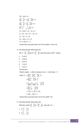 Kumpulan Soal & Penyelesaian Kelas XII Semester 1 / Firda Fitri Annisa (6299) SMAN7YK
47
|(F – k𝐼)| = 0
|(
3 3
4 2
) – k(
1 0
0 1
)| = 0
|(
3 3
4 2
) – (
𝑘 0
0 𝑘
)| = 0
|(
3 − 𝑘 3
4 2 − 𝑘
)| = 0
(3 − 𝑘)(2 − 𝑘) − 12 = 0
6 − 3𝑘 − 2𝑘 + 𝑘2 − 12 = 0
𝑘2 − 5𝑘 − 6 = 0
( 𝑘 − 6)( 𝑥 + 1) = 0
𝑘 = 6 dan 𝑘 = −1
Jadi jawaban yang tepat untuk soal di atas adalah -1 atau 6 (d)
14. Soal Buku Mandiri Matematika XII
Jika A = (
2 5
1 3
)dan B = (
5 4
1 1
), maka determinan (𝐴𝐵)−1adalah ...
a. -3 atau 6
b. -2 atau 6
c. 2 atau -6
d. -1 atau 6
e. 1 atau -6
Penyelesaian:
Matriks singular  tidak mempunyai invers  determinan = 0
|(𝐴𝐵)−1| = |[(
2 5
1 3
)(
5 4
1 1
)] −1|
= |[(
15 13
8 7
)] −1|
= |
1
105 − 104
(
7 −13
−8 15
)|
= |
1
1
(
7 −13
−8 15
)|
= 7.15—(−8).(−13)
= 105 − 104 = 1
Jadi jawaban yang tepat untuk soal di atas adalah 1 (b)
15. Soal Buku Mandiri Matematika XII
Diketahui matriks (
1 2
3 4
) 𝐴 = (
0 1
1 0
) , maka nilai 2A = ...
a. (
−2 4
−1 −3
)
b. (
2 4
−1 −3
)
 