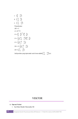 48 Kumpulan Soal & Penyelesaian Kelas XII Semester 1 / Firda Fitri Annisa (6299) SMAN7YK
c. (
2 −4
1 3
)
d. (
2 4
−1 3
)
e. (
2 −4
−1 3
)
Penyelesaian:
𝐴𝐵 = 𝐶
𝐴 = 𝐵−1 𝐶
𝐴 = (
1 2
3 4
)
−1
(
0 1
1 0
)
𝐴 =
1
−2
(
4 −2
−3 1
)(
0 1
1 0
)
𝐴 =
1
−2
(
−2 4
1 −3
)
2𝐴 = 2.
1
−2
(
−2 4
1 −3
)
2𝐴 = (
2 −4
−1 3
)
Jadi jawaban yang tepat untuk soal di atas adalah (
2 −4
−1 3
) (e)
VEKTOR
A. Operasi Vektor
1. Soal Buku Mandiri Matematika XII
 