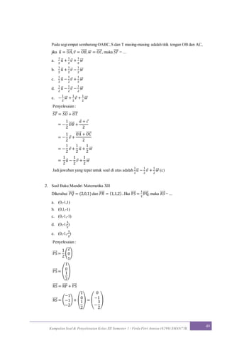 Kumpulan Soal & Penyelesaian Kelas XII Semester 1 / Firda Fitri Annisa (6299) SMAN7YK
49
Pada segiempat sembarang OABC,S dan T masing-masing adalah titik tengan OB dan AC,
jika 𝑢⃗ = 𝑂𝐴⃗⃗⃗⃗⃗ ,𝑣 = 𝑂𝐵⃗⃗⃗⃗⃗ , 𝑤⃗⃗ = 𝑂𝐶⃗⃗⃗⃗⃗ , maka 𝑆𝑇⃗⃗⃗⃗ = ...
a.
1
2
𝑢⃗ +
1
2
𝑣 +
1
2
𝑤⃗⃗
b.
1
2
𝑢⃗ +
1
2
𝑣 −
1
2
𝑤⃗⃗
c.
1
2
𝑢⃗ −
1
2
𝑣 +
1
2
𝑤⃗⃗
d.
1
2
𝑢⃗ −
1
2
𝑣 −
1
2
𝑤⃗⃗
e. −
1
2
𝑤⃗⃗ +
1
2
𝑣 +
1
2
𝑤⃗⃗
Penyelesaian :
𝑆𝑇⃗⃗⃗⃗ = 𝑆𝑂⃗⃗⃗⃗⃗ + 𝑂𝑇⃗⃗⃗⃗⃗
= −
1
2
𝑂𝐵⃗⃗⃗⃗⃗ +
𝑎 + 𝑐
2
= −
1
2
𝑣 +
𝑂𝐴⃗⃗⃗⃗⃗ + 𝑂𝐶⃗⃗⃗⃗⃗
2
= −
1
2
𝑣 +
1
2
𝑢⃗ +
1
2
𝑤⃗⃗
=
1
2
𝑢⃗ −
1
2
𝑣 +
1
2
𝑤⃗⃗
Jadi jawaban yang tepat untuk soal di atas adalah
1
2
𝑢⃗ −
1
2
𝑣 +
1
2
𝑤⃗⃗ (c)
2. Soal Buku Mandiri Matematika XII
Diketahui 𝑃𝑄⃗⃗⃗⃗⃗ = (2,0,1) dan 𝑃𝑅⃗⃗⃗⃗⃗ = (1,1,2). Jika PS⃗⃗⃗⃗ =
1
2
PQ⃗⃗⃗⃗⃗ , maka 𝑅𝑆⃗⃗⃗⃗⃗ = ...
a. (0,-1,1)
b. (0,1,-1)
c. (0,-1,-1)
d. (0,-1,
3
2
)
e. (0,-1,-
3
2
)
Penyelesaian :
PS⃗⃗⃗⃗ =
1
2
(
2
0
1
)
PS⃗⃗⃗⃗ = (
1
0
1
2
)
RS⃗⃗⃗⃗ = RP⃗⃗⃗⃗⃗ + PS⃗⃗⃗⃗
RS⃗⃗⃗⃗ = (
−1
−1
−2
) + (
1
0
1
2
) = (
0
−1
−
3
2
)
 