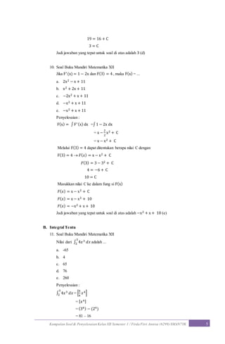 Kumpulan Soal & Penyelesaian Kelas XII Semester 1 / Firda Fitri Annisa (6299) SMAN7YK 5
19 = 16 + C
3 = C
Jadi jawaban yang tepat untuk soal di atas adalah 3 (d)
10. Soal Buku Mandiri Matematika XII
Jika F′(x) = 1 − 2x dan F(3) = 4 , maka F(x) = ...
a. 2x2 − x + 11
b. x2 + 2x + 11
c. −2x2 + x + 11
d. −x2 + x + 11
e. −x2 + x + 11
Penyelesaian :
F(x) = ∫F′(x) dx =∫1 − 2x dx
= x −
2
2
x2 + C
= x − x2 + C
Melalui F(3) = 4 dapat ditentukan berapa nilai C dengan
F(3) = 4  𝐹( 𝑥) = x − x2 + C
𝐹(3) = 3 − 32 + C
4 = −6 + C
10 = C
Masukkan nilai C ke dalam fung si F(x)
𝐹( 𝑥) = x − x2 + C
𝐹( 𝑥) = x − x2 + 10
𝐹( 𝑥) = −x2 + x + 10
Jadi jawaban yang tepat untuk soal di atas adalah −x2 + x + 10 (e)
B. Integral Tentu
11. Soal Buku Mandiri Matematika XII
Nilai dari ∫ 4𝑥3 𝑑𝑥
3
2 adalah ...
a. -65
b. 4
c. 65
d. 76
e. 260
Penyelesaian :
∫ 4𝑥3 𝑑𝑥
3
2 = [
4
4
𝑥4]
= [ 𝑥4]
= (34) − (24)
= 81 – 16
 