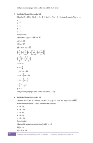 50 Kumpulan Soal & Penyelesaian Kelas XII Semester 1 / Firda Fitri Annisa (6299) SMAN7YK
Jadi jawaban yang tepat untuk soal di atas adalah (0,-1,-
3
2
) (e)
3. Soal Buku Mandiri Matematika XII
Diketahui 𝐴 = (3, 2,−1) , 𝐵 = (1,−2, 1) dan 𝐶 = (7, 𝑝 − 1,−5). terletak segaris. Nilai p = ...
a. 11
b. 9
c. 6
d. 5
e. 2
Penyelesaian :
Jika terletak segaris  AB⃗⃗⃗⃗⃗ = k BC⃗⃗⃗⃗⃗
AB⃗⃗⃗⃗⃗ = k BC⃗⃗⃗⃗⃗
AB⃗⃗⃗⃗⃗ = k BC⃗⃗⃗⃗⃗
(b⃗ − a⃗ ) = k(c − b)⃗⃗⃗⃗
(
1
−2
1
) − (
3
2
−1
) = k[(
7
p − 1
−5
) − (
1
−2
1
)]
(
−2
−4
2
) = k(
6
p + 1
−6
)
−2 = 6k
k = −
1
3
−4 = k(p + 1)
−4 = −
1
3
(p + 1)
−4 = −
1
3
p −
1
3
−
11
3
= −
1
3
p
p = 11
Jadi jawaban yang tepat untuk soal di atas adalah 11 (a)
4. Soal Buku Mandiri Matematika XII
Diketahui 𝑎 = −7𝑖 + 8𝑗 , dan 𝑃(1, −2) dan 𝐶 = (7, 𝑝 − 1,−5). Jika | 𝑃𝑄| = | 𝑎| dan PQ⃗⃗⃗⃗⃗
berlawanan arah dengan a⃗ , maka koordinat titik Q adalah ...
a. (6, 10)
b. (6, -10)
c. (6, -6)
d. (8, 10)
e. (8, -10)
Penyelesaian :
Jika dan PQ⃗⃗⃗⃗⃗ berlawanan arah dengan a⃗  PQ⃗⃗⃗⃗⃗ = −a⃗
PQ⃗⃗⃗⃗⃗ = −a⃗
(q⃗ − p⃗ ) = −a⃗
 