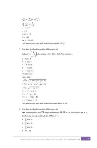 Kumpulan Soal & Penyelesaian Kelas XII Semester 1 / Firda Fitri Annisa (6299) SMAN7YK
51
(
a
b
) − (
1
−2
) = − (
−7
8
)
(
a − 1
b + 2
) = (
7
−8
)
a − 1 = 7
a = 8
b + 2 = −8
b = −10
(a, b) = (8, -10)
Jadi jawaban yang tepat untuk soal di atas adalah (8, -10) (e)
5. Soal Buku Seri Pendalaman Materi Matematika XII
Vektor 𝑎 = (
2
−1
𝑥 − 3
) , dan panjang vektor | 𝑎| = 3√6 . Nilai x adalah ...
a. 8 atau -5
b. -8 atau -5
c. -10 atau 4
d. -4 atau 10
e. -4 atau -10
Penyelesaian :
| 𝑎| = 3√6
3√6 = √22 + (−1)2 + (𝑥 − 3)2
3√6 = √4 + 1 + (𝑥2 − 6𝑥 + 9)
3√6 = √ 𝑥2 − 6𝑥 + 14
54 = 𝑥2 − 6𝑥 + 14
0 = 𝑥2 − 6𝑥 − 40
0 = ( 𝑥 − 10)(𝑥 + 4)
x = 10 atau x = −4
Jadi jawaban yang tepat untuk soal di atas adalah -4 atau 10 (d)
6. Soal Buku Seri Pendalaman Materi Matematika XII
Titik P membagi ruas garis 𝐴𝐵⃗⃗⃗⃗⃗ dengan perbandingan AP⃗⃗⃗⃗⃗ : PB⃗⃗⃗⃗⃗ = 1:3. Vektor posisi titik A, B,
dan P masing-masing adalah a⃗ , b⃗ ,dan p⃗ .Maka b⃗ = ...
a.
1
4
(3𝑎 + 𝑝)
b.
1
2
(3𝑎 − 𝑝)
c.
1
3
(3𝑎 + 𝑝)
d. 3a⃗ − 4p⃗
 
