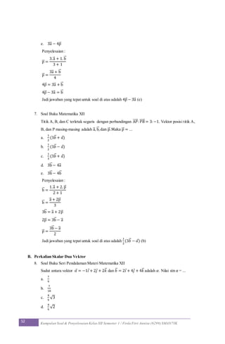 52 Kumpulan Soal & Penyelesaian Kelas XII Semester 1 / Firda Fitri Annisa (6299) SMAN7YK
e. 3a⃗ − 4p⃗
Penyelesaian :
p⃗ =
3.a⃗ + 1. b⃗
3 + 1
p⃗ =
3a⃗ + b⃗
4
4p⃗ = 3a⃗ + b⃗
4p⃗ − 3a⃗ = b⃗
Jadi jawaban yang tepat untuk soal di atas adalah 4p⃗ − 3a⃗ (e)
7. Soal Buku Matematika XII
Titik A, B, dan C terletak segaris dengan perbandingan AP⃗⃗⃗⃗⃗ : PB⃗⃗⃗⃗⃗ = 3:−1. Vektor posisi titik A,
B, dan P masing-masing adalah a⃗ , b⃗ ,dan p⃗ .Maka p⃗ = ...
a.
1
2
(3𝑏⃗ + 𝑎)
b.
1
2
(3𝑏⃗ − 𝑎)
c.
1
3
(3𝑏⃗ + 𝑎)
d. 3b⃗ − 4a⃗
e. 3b⃗ − 4b⃗
Penyelesaian :
b⃗ =
1.a⃗ + 2. p⃗
2 + 1
b⃗ =
a⃗ + 2p⃗
3
3b⃗ = a⃗ + 2p⃗
2p⃗ = 3b⃗ − a⃗
p⃗ =
3b⃗ − a⃗
2
Jadi jawaban yang tepat untuk soal di atas adalah
1
2
(3𝑏⃗ − 𝑎) (b)
B. Perkalian Skalar Dua Vektor
8. Soal Buku Seri Pendalaman Materi Matematika XII
Sudut antara vektor 𝑎 = −1𝑖 + 2𝑗 + 2𝑘⃗ dan 𝑏⃗ = 2𝑖 + 4𝑗 + 4𝑘⃗ adalah 𝛼. Nilai sin 𝛼 = ...
a.
7
9
b.
7
18
c.
4
9
√3
d.
4
9
√2
 