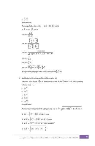 Kumpulan Soal & Penyelesaian Kelas XII Semester 1 / Firda Fitri Annisa (6299) SMAN7YK
53
e.
5
9
√2
Penyelesaian :
Rumus perkalian dua vektor  𝑎 . 𝑏⃗ = | 𝑎| .| 𝑏⃗ | .cos 𝛼
𝑎 . 𝑏⃗ = | 𝑎| .| 𝑏⃗ | .cos 𝛼
cos 𝛼 =
𝑎 . 𝑏⃗
| 𝑎| .| 𝑏⃗ |
cos 𝛼 =
(
−1
2
2
) . (
2
4
4
)
|(
−1
2
2
)| . |(
2
4
4
)|
cos 𝛼 =
−2 + 8 + 8
√(−1)2 + 22 + 22 .√22 + 42 + 42
cos 𝛼 =
14
3 . 6
cos 𝛼 =
14
18
=
7
9
sin 𝛼 =
√92 − 72
9
=
√32
9
=
4
9
√2
Jadi jawaban yang tepat untuk soal di atas adalah
4
9
√2 (d)
9. Soal Buku Seri Pendalaman Materi Matematika XII
Diketahui | 𝑎| = 8 dan | 𝑏⃗ | = 6. Sudut antara vektor 𝑎 dan 𝑏⃗ adalah 1200. Maka panjang
vektor 𝑎 + 2𝑏⃗ = ...
a. 2√7
b. 4√7
c. 6√7
d. 2√33
e. 4√33
Penyelesaian :
Rumus vektor dengan metode jajar genjang  𝑎 + 𝑏⃗ = √( 𝑎)2 + ( 𝑏⃗ )
2
+ 2. 𝑎. 𝑏⃗ .cos 𝛼
𝑎 + 𝑏⃗ = √( 𝑎)2 + ( 𝑏⃗ )
2
+ 2. 𝑎. 𝑏⃗ .cos 𝛼
𝑎 + 2𝑏⃗ = √( 𝑎)2 + (2𝑏⃗ )
2
+ 2. 𝑎. 2𝑏⃗ . cos 𝛼
𝑎 + 2𝑏⃗ = √(8)2 + (2.6)2 + 2.8.2.6 . cos1200
𝑎 + 2𝑏⃗ = √64 + 144 + 192 .−
1
2
 