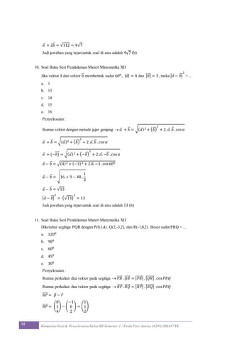 54 Kumpulan Soal & Penyelesaian Kelas XII Semester 1 / Firda Fitri Annisa (6299) SMAN7YK
𝑎 + 2𝑏⃗ = √112 = 4√7
Jadi jawaban yang tepat untuk soal di atas adalah 4√7 (b)
10. Soal Buku Seri Pendalaman Materi Matematika XII
Jika vektor a⃗ dan vektor b⃗ membentuk sudut 600, | 𝑎| = 4 dan | 𝑏⃗ | = 3, maka | 𝑎 − 𝑏⃗ |
2
= ...
a. 1
b. 13
c. 14
d. 15
e. 16
Penyelesaian :
Rumus vektor dengan metode jajar genjang  𝑎 + 𝑏⃗ = √( 𝑎)2 + ( 𝑏⃗ )
2
+ 2. 𝑎. 𝑏⃗ .cos 𝛼
𝑎 + 𝑏⃗ = √( 𝑎)2 + ( 𝑏⃗ )
2
+ 2. 𝑎. 𝑏⃗ .cos 𝛼
𝑎 + (−𝑏)⃗⃗⃗⃗ = √( 𝑎)2 + (−𝑏⃗ )
2
+ 2. 𝑎.−𝑏⃗ .cos 𝛼
𝑎 − 𝑏⃗ = √(4)2 + (−3)2 + 2.8. −3 .cos600
𝑎 − 𝑏⃗ = √16 + 9 − 48 .
1
2
𝑎 − 𝑏⃗ = √13
| 𝑎 − 𝑏⃗ |
2
= (√13)
2
= 13
Jadi jawaban yang tepat untuk soal di atas adalah 13 (b)
11. Soal Buku Seri Pendalaman Materi Matematika XII
Diketahui segitiga PQR dengan P(0,1,4), Q(2,-3,2), dan R(-1,0,2). Besar sudut PRQ = ...
a. 1200
b. 900
c. 600
d. 450
e. 300
Penyelesaian :
Rumus perkalian dua vektor pada segitiga  𝑃𝑅⃗⃗⃗⃗⃗ . 𝑄𝑅⃗⃗⃗⃗⃗ = | 𝑃𝑅⃗⃗⃗⃗⃗ | .| 𝑄𝑅⃗⃗⃗⃗⃗ | .cos 𝑃𝑅𝑄
Rumus perkalian dua vektor pada segitiga  𝑅𝑃⃗⃗⃗⃗⃗ . 𝑅𝑄⃗⃗⃗⃗⃗ = | 𝑅𝑃⃗⃗⃗⃗⃗ | .| 𝑅𝑄⃗⃗⃗⃗⃗ | .cos 𝑃𝑅𝑄
𝑅𝑃⃗⃗⃗⃗⃗ = 𝑝 − 𝑟
𝑅𝑃⃗⃗⃗⃗⃗ = (
0
1
4
) − (
−1
0
2
) = (
1
1
2
)
 