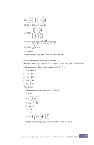 Kumpulan Soal & Penyelesaian Kelas XII Semester 1 / Firda Fitri Annisa (6299) SMAN7YK
55
𝑅𝑄⃗⃗⃗⃗⃗ = (
2
−3
2
) − (
−1
0
2
) = (
3
−3
0
)
𝑅𝑃⃗⃗⃗⃗⃗ . 𝑅𝑄⃗⃗⃗⃗⃗ = | 𝑅𝑃⃗⃗⃗⃗⃗ | .| 𝑅𝑄⃗⃗⃗⃗⃗ | .cos 𝑃𝑅𝑄
cos 𝑃𝑅𝑄 =
(
1
1
2
) .(
3
−3
0
)
|(
1
1
2
)| .|(
3
−3
0
)|
cos 𝑃𝑅𝑄 =
3 − 3 + 0
√12 + 12 + 22 .√32 + (−3) + 02
cos 𝑃𝑅𝑄 =
0
3 √12
= 0
0 = cos900
Jadi jawaban yang tepat untuk soal di atas adalah 900 (b)
12. Soal Buku Seri Pendalaman Materi Matematika XII
Diketahui vektor 𝑎 = 𝑝𝑖 + 𝑗 + 4𝑘⃗ , 𝑏⃗ = 2𝑖 − 4𝑗 + 3𝑘⃗ , dan 𝑐 = 𝑖 − 3𝑗 + 3𝑘⃗ . Jika vektor 𝑎
tegak lurus dengan vektor 𝑏⃗ ,maka panjang vektor 𝑎 − 𝑐 = ...
a. −5𝑖 + 4𝑗 + 𝑘⃗
b. −3𝑖 − 2𝑗 + 𝑘⃗
c. −3𝑖 + 2𝑗 + 𝑘⃗
d. 3𝑖 + 2𝑗 + 𝑘⃗
e. 5𝑖 − 4𝑗 + 𝑘⃗
Penyelesaian :
Rumus dua vektor yang tegak lurus  𝑎 . 𝑏⃗ = 0
𝑎 . 𝑏⃗ = 0
0 = (
𝑝
1
4
) (
2
−4
3
)
0 = 2𝑝 − 4 + 12
0 = 2𝑝 + 8
−8 = 2𝑝
−4 = 𝑝
a⃗ − c = (
−4
1
4
) − (
1
−3
3
) = (
−5
4
1
)
Jadi jawaban yang tepat untuk soal di atas adalah −5𝑖 + 4𝑗 + 𝑘⃗ (a)
 