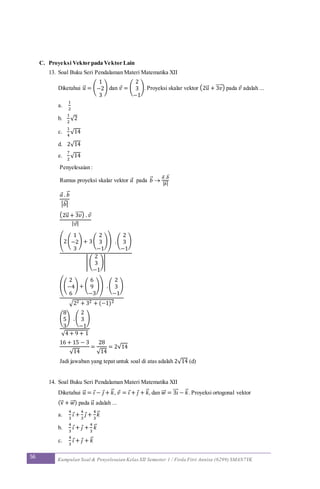 56 Kumpulan Soal & Penyelesaian Kelas XII Semester 1 / Firda Fitri Annisa (6299) SMAN7YK
C. Proyeksi Vektor pada Vektor Lain
13. Soal Buku Seri Pendalaman Materi Matematika XII
Diketahui 𝑢⃗ = (
1
−2
3
) dan 𝑣 = (
2
3
−1
). Proyeksi skalar vektor (2u⃗ + 3𝑣⃗⃗⃗⃗ ) pada 𝑣 adalah ...
a.
1
2
b.
1
2
√2
c.
1
4
√14
d. 2√14
e.
7
2
√14
Penyelesaian :
Rumus proyeksi skalar vektor 𝑎 pada 𝑏⃗ 
𝑎⃗ .𝑏⃗
| 𝑏⃗ |
𝑎 . 𝑏⃗
| 𝑏⃗ |
(2u⃗ + 3𝑣⃗⃗⃗⃗ ) . 𝑣
| 𝑣|
(2(
1
−2
3
) + 3(
2
3
−1
)) .(
2
3
−1
)
| (
2
3
−1
)|
((
2
−4
6
) + (
6
9
−3
)) .(
2
3
−1
)
√22 + 32 + (−1)2
(
8
5
3
) .(
2
3
−1
)
√4 + 9 + 1
16 + 15 − 3
√14
=
28
√14
= 2√14
Jadi jawaban yang tepat untuk soal di atas adalah 2√14 (d)
14. Soal Buku Seri Pendalaman Materi Matematika XII
Diketahui 𝑢⃗ = 𝑖 − 𝑗 + 𝑘⃗ , 𝑣 = 𝑖 + 𝑗 + 𝑘⃗ , dan 𝑤⃗⃗ = 3𝑖⃗⃗⃗ − 𝑘⃗ . Proyeksi ortogonal vektor
(v⃗ + 𝑤⃗⃗ ) pada 𝑢⃗ adalah ...
a.
4
3
𝑖 +
4
3
𝑗 +
4
3
𝑘⃗
b.
4
3
𝑖 + 𝑗 +
4
3
𝑘⃗
c.
4
3
𝑖 + 𝑗 + 𝑘⃗
 