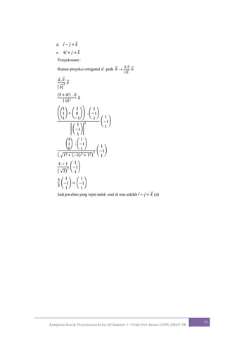Kumpulan Soal & Penyelesaian Kelas XII Semester 1 / Firda Fitri Annisa (6299) SMAN7YK
57
d. 𝑖 − 𝑗 + 𝑘⃗
e. 4𝑖 + 𝑗 + 𝑘⃗
Penyelesaian :
Rumus proyeksi ortogonal 𝑎 pada 𝑏⃗ 
𝑎⃗ .𝑏⃗
| 𝑏⃗ |
2 𝑏⃗
𝑎 . 𝑏⃗
| 𝑏⃗ |
2 𝑏⃗
(v⃗ + 𝑤⃗⃗ ) . 𝑢⃗
| 𝑢⃗ |2 𝑢⃗
((
1
1
1
) + (
3
0
−1
)) .(
1
−1
1
)
| (
1
−1
1
)|
2 (
1
−1
1
)
(
4
1
0
) . (
1
−1
1
)
( √12 + (−1)2 + 12)
2 (
1
−1
1
)
4 − 1
( √3)
2 (
1
−1
1
)
3
3
(
1
−1
1
) = (
1
−1
1
)
Jadi jawaban yang tepat untuk soal di atas adalah 𝑖 − 𝑗 + 𝑘⃗ (d)
 