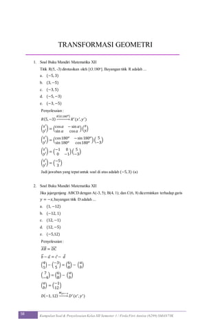 58 Kumpulan Soal & Penyelesaian Kelas XII Semester 1 / Firda Fitri Annisa (6299) SMAN7YK
TRANSFORMASI GEOMETRI
1. Soal Buku Mandiri Matematika XII
Titik R(5, -3) dirotasikan oleh [O,180o
]. Bayangan titik R adalah ...
a. (−5, 3)
b. (3, −5)
c. (−3, 5)
d. (−5, −3)
e. (−3, −5)
Penyelesaian :
𝑅(5,−3)
𝑅[ 𝑂,180 𝑜]
→ 𝑅′(𝑥′, 𝑦′)
(
𝑥′
𝑦′
) = (
cos 𝛼 − sin 𝛼
sin 𝛼 cos 𝛼
) (
𝑥
𝑦)
(
𝑥′
𝑦′
) = (cos180 𝑜 −sin 180 𝑜
sin 180 𝑜 cos180 𝑜 ) (
5
−3
)
(
𝑥′
𝑦′
) = (
−1 0
0 −1
) (
5
−3
)
(
𝑥′
𝑦′
) = (
−5
3
)
Jadi jawaban yang tepat untuk soal di atas adalah (−5,3) (a)
2. Soal Buku Mandiri Matematika XII
Jika jajargenjang ABCD dengan A(-3, 5); B(4, 1); dan C(6, 8) dicerminkan terhadap garis
𝑦 = −𝑥,bayangan titik D adalah ...
a. (1, −12)
b. (−12, 1)
c. (12, −1)
d. (12, −5)
e. (−5,12)
Penyelesaian :
𝐴𝐵⃗⃗⃗⃗⃗ = 𝐷𝐶⃗⃗⃗⃗⃗
𝑏⃗ − 𝑎 = 𝑐 − 𝑑
(
4
1
) − (
−3
5
) = (
6
8
) − (
𝑎
𝑏
)
(
7
−4
) = (
6
8
) − (
𝑎
𝑏
)
(
𝑎
𝑏
) = (
−1
12
)
𝐷(−1, 12)
𝑀 𝑦=−𝑥
→ 𝐷′(𝑥′, 𝑦′)
 