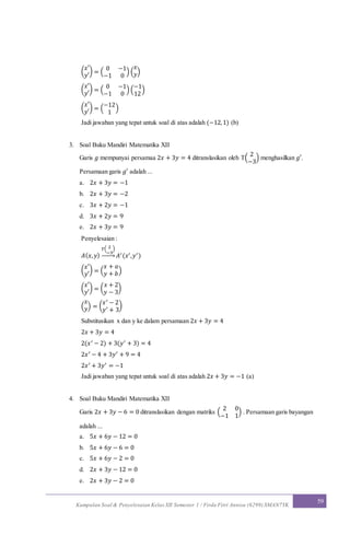 Kumpulan Soal & Penyelesaian Kelas XII Semester 1 / Firda Fitri Annisa (6299) SMAN7YK
59
(
𝑥′
𝑦′
) = (
0 −1
−1 0
) (
𝑥
𝑦)
(
𝑥′
𝑦′
) = (
0 −1
−1 0
) (
−1
12
)
(
𝑥′
𝑦′
) = (
−12
1
)
Jadi jawaban yang tepat untuk soal di atas adalah (−12,1) (b)
3. Soal Buku Mandiri Matematika XII
Garis 𝑔 mempunyai persamaa 2𝑥 + 3𝑦 = 4 ditranslasikan oleh T(
2
−3
) menghasilkan 𝑔′.
Persamaan garis 𝑔′ adalah ...
a. 2𝑥 + 3𝑦 = −1
b. 2𝑥 + 3𝑦 = −2
c. 3𝑥 + 2𝑦 = −1
d. 3𝑥 + 2𝑦 = 9
e. 2𝑥 + 3𝑦 = 9
Penyelesaian :
𝐴( 𝑥, 𝑦)
𝑇( 2
−3
)
→ 𝐴′(𝑥′,𝑦′)
(
𝑥′
𝑦′
) = (
𝑥 + 𝑎
𝑦 + 𝑏)
(
𝑥′
𝑦′
) = (
𝑥 + 2
𝑦 − 3
)
(
𝑥
𝑦) = (
𝑥′ − 2
𝑦′ + 3
)
Substitusikan x dan y ke dalam persamaan 2𝑥 + 3𝑦 = 4
2𝑥 + 3𝑦 = 4
2(𝑥′ − 2) + 3(𝑦′ + 3) = 4
2𝑥′ − 4 + 3𝑦′ + 9 = 4
2𝑥′ + 3𝑦′ = −1
Jadi jawaban yang tepat untuk soal di atas adalah 2𝑥 + 3𝑦 = −1 (a)
4. Soal Buku Mandiri Matematika XII
Garis 2𝑥 + 3𝑦 − 6 = 0 ditranslasikan dengan matriks (
2 0
−1 1
) . Persamaan garis bayangan
adalah ...
a. 5𝑥 + 6𝑦 − 12 = 0
b. 5𝑥 + 6𝑦 − 6 = 0
c. 5𝑥 + 6𝑦 − 2 = 0
d. 2𝑥 + 3𝑦 − 12 = 0
e. 2𝑥 + 3𝑦 − 2 = 0
 