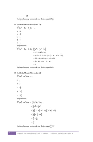 6 Kumpulan Soal & Penyelesaian Kelas XII Semester 1 / Firda Fitri Annisa (6299) SMAN7YK
= 65
Jadi jawaban yang tepat untuk soal di atas adalah 65 (c)
12. Soal Buku Mandiri Matematika XII
∫ (2𝑥2 + 4𝑥 − 5) 𝑑𝑥
2
1 = ...
a. -4
b. -2
c. 6
d. 8
e. 13
Penyelesaian :
∫ (3𝑥2 + 4𝑥 − 5) 𝑑𝑥
2
1 = [
3
3
𝑥3 +
4
2
𝑥2 − 5𝑥]
= [ 𝑥3 + 2𝑥2 − 5𝑥]
= [(23 + 2. 22 − 5.2) − (13 + 2. 12 − 5.1)]
= [(8 + 8 − 10) − (1 + 2 − 5)]
= 8 + 8 − 10 − 1 − 2 + 5
= 8
Jadi jawaban yang tepat untuk soal di atas adalah 8 (d)
13. Soal Buku Mandiri Matematika XII
∫ (𝑥√ 𝑥 + 𝑥2) 𝑑𝑥
1
0 = ...
a.
1
3
b.
2
5
c.
11
15
d. 3
1
2
e. 5
1
2
Penyelesaian :
∫ (𝑥√ 𝑥 + 𝑥2) 𝑑𝑥
1
0 = ∫ (𝑥
3
2 + 𝑥2) 𝑑𝑥
1
0
= [
2
5
𝑥
3
2 +
1
3
𝑥3]
= [(
2
5
.1
3
2 +
1
3
.13) − (
2
5
.0
3
2 +
1
3
. 03)]
= [(
2
5
+
1
3
) − 0]
=
6
15
+
5
15
=
11
15
Jadi jawaban yang tepat untuk soal di atas adalah
11
15
(c)
 