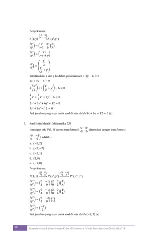 60 Kumpulan Soal & Penyelesaian Kelas XII Semester 1 / Firda Fitri Annisa (6299) SMAN7YK
Penyelesaian :
𝐴( 𝑥, 𝑦)
( 2 0
−1 1
)
→ 𝐴′(𝑥′,𝑦′)
(
𝑥′
𝑦′
) = (
2 0
−1 1
) (
𝑥
𝑦)
(
𝑥′
𝑦′
) = (
2𝑥
−𝑥 + 𝑦
)
(
𝑥
𝑦) = (
𝑥′
2
𝑥′
2
+ 𝑦′
)
Substitusikan x dan y ke dalam persamaan 2𝑥 + 3𝑦 − 6 = 0
2𝑥 + 3𝑦 − 6 = 0
2(
𝑥′
2
)+ 3 (
𝑥′
2
+ 𝑦′) − 6 = 0
2
2
𝑥′ +
3
2
𝑥′ + 3𝑦′ − 6 = 0
2𝑥′ + 3𝑥′ + 6𝑦′ − 12 = 0
5𝑥′ + 6𝑦′ − 12 = 0
Jadi jawaban yang tepat untuk soal di atas adalah 5𝑥 + 6𝑦 − 12 = 0 (a)
5. Soal Buku Mandiri Matematika XII
Bayangan titik P(1,1) karena transformasi (
2 0
0 2
) diteruskan dengan transformasi
(
0 −1
1 0
) adalah ...
a. (−2,2)
b. (−2,−2)
c. (−2,1)
d. (2,0)
e. (−2,0)
Penyelesaian :
𝑃(1, 1)
𝑇(2 0
0 2
)
→ 𝑃′(𝑥′, 𝑦′)
𝑇(0 −1
1 0
)
→ 𝑃′′(𝑥′′,𝑦′′)
(
𝑥′′
𝑦′′
) = (
0 −1
1 0
) (
2 0
0 2
)(
𝑥
𝑦)
(
𝑥′′
𝑦′′
) = (
0 −1
1 0
) (
2 0
0 2
)(
1
1
)
(
𝑥′′
𝑦′′
) = (
0 −2
2 0
) (
1
1
)
(
𝑥′′
𝑦′′
) = (
−2
2
)
Jadi jawaban yang tepat untuk soal di atas adalah (−2, 2) (a)
 