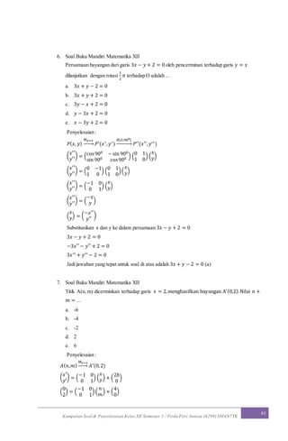 Kumpulan Soal & Penyelesaian Kelas XII Semester 1 / Firda Fitri Annisa (6299) SMAN7YK
61
6. Soal Buku Mandiri Matematika XII
Persamaan bayangan dari garis 3𝑥 − 𝑦 + 2 = 0 oleh pencerminan terhadap garis 𝑦 = 𝑥
dilanjutkan dengan rotasi
1
2
𝜋 terhadap O adalah ...
a. 3𝑥 + 𝑦 − 2 = 0
b. 3𝑥 + 𝑦 + 2 = 0
c. 3𝑦 − 𝑥 + 2 = 0
d. 𝑦 − 3𝑥 + 2 = 0
e. 𝑥 − 3𝑦 + 2 = 0
Penyelesaian :
𝑃( 𝑥, 𝑦)
𝑀 𝑦=𝑥
→ 𝑃′(𝑥′, 𝑦′)
𝑅[𝑂,900]
→ 𝑃′′(𝑥′′, 𝑦′′)
(
𝑥′′
𝑦′′
) = (cos900 −sin 900
sin 900 cos900 ) (
0 1
1 0
) (
𝑥
𝑦)
(
𝑥′′
𝑦′′
) = (
0 −1
1 0
) (
0 1
1 0
)(
𝑥
𝑦)
(
𝑥′′
𝑦′′
) = (
−1 0
0 1
) (
𝑥
𝑦)
(
𝑥′′
𝑦′′
) = (
−𝑥
𝑦 )
(
𝑥
𝑦) = (
−𝑥′′
𝑦′′
)
Substitusikan x dan y ke dalam persamaan 3𝑥 − 𝑦 + 2 = 0
3𝑥 − 𝑦 + 2 = 0
−3𝑥′′− 𝑦′′ + 2 = 0
3𝑥′′ + 𝑦′′ − 2 = 0
Jadi jawaban yang tepat untuk soal di atas adalah 3𝑥 + 𝑦 − 2 = 0 (a)
7. Soal Buku Mandiri Matematika XII
Titik A(n, m) dicerminkan terhadap garis 𝑥 = 2,menghasilkan bayangan A′(0,2).Nilai 𝑛 +
𝑚 = ...
a. -6
b. -4
c. -2
d. 2
e. 6
Penyelesaian :
𝐴( 𝑛,𝑚)
𝑀 𝑥=2
→ 𝐴′(0,2)
(
𝑥′
𝑦′
) = (
−1 0
0 1
) (
𝑥
𝑦) + (
2ℎ
0
)
(
0
2
) = (
−1 0
0 1
) (
𝑛
𝑚
) + (
4
0
)
 