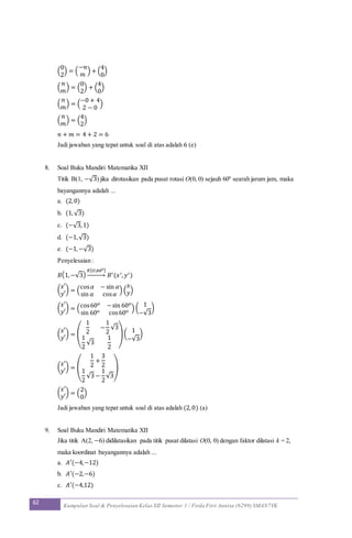 62 Kumpulan Soal & Penyelesaian Kelas XII Semester 1 / Firda Fitri Annisa (6299) SMAN7YK
(
0
2
) = (
−𝑛
𝑚
) + (
4
0
)
(
𝑛
𝑚
) = (
0
2
) + (
4
0
)
(
𝑛
𝑚
) = (
−0 + 4
2 − 0
)
(
𝑛
𝑚
) = (
4
2
)
𝑛 + 𝑚 = 4 + 2 = 6
Jadi jawaban yang tepat untuk soal di atas adalah 6 (e)
8. Soal Buku Mandiri Matematika XII
Titik B(1, −√3) jika dirotasikan pada pusat rotasi O(0, 0) sejauh 600
searah jarum jam, maka
bayangannya adalah ...
a. (2,0)
b. (1,√3)
c. (−√3,1)
d. (−1,√3)
e. (−1,−√3)
Penyelesaian :
𝐵(1,−√3)
𝑅[ 𝑂,60 𝑜]
→ 𝐵′(𝑥′, 𝑦′)
(
𝑥′
𝑦′
) = (
cos 𝛼 − sin 𝛼
sin 𝛼 cos 𝛼
) (
𝑥
𝑦)
(
𝑥′
𝑦′
) = (cos60 𝑜 −sin 60 𝑜
sin 60 𝑜 cos60 𝑜 ) (
1
−√3
)
(
𝑥′
𝑦′
) = (
1
2
−
1
2
√3
1
2
√3
1
2
)(
1
−√3
)
(
𝑥′
𝑦′
) = (
1
2
+
3
2
1
2
√3 −
1
2
√3
)
(
𝑥′
𝑦′
) = (
2
0
)
Jadi jawaban yang tepat untuk soal di atas adalah (2,0) (a)
9. Soal Buku Mandiri Matematika XII
Jika titik A(2, −6) didilatasikan pada titik pusat dilatasi O(0, 0) dengan faktor dilatasi k = 2,
maka koordinat bayangannya adalah ...
a. 𝐴′(−4,−12)
b. 𝐴′(−2,−6)
c. 𝐴′(−4,12)
 