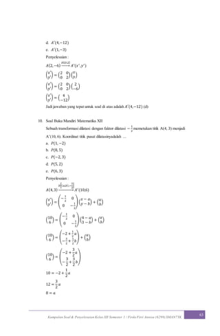 Kumpulan Soal & Penyelesaian Kelas XII Semester 1 / Firda Fitri Annisa (6299) SMAN7YK
63
d. 𝐴′(4,−12)
e. 𝐴′(1,−3)
Penyelesaian :
𝐴(2,−6)
𝐷[ 𝑂,2]
→ 𝐴′(𝑥′,𝑦′)
(
𝑥′
𝑦′
) = (
2 0
0 2
) (
𝑥
𝑦)
(
𝑥′
𝑦′
) = (
2 0
0 2
) (
2
−6
)
(
𝑥′
𝑦′
) = (
4
−12
)
Jadi jawaban yang tepat untuk soal di atas adalah 𝐴′(4,−12) (d)
10. Soal Buku Mandiri Matematika XII
Sebuah transformasi dilatasi dengan faktor dilatasi −
1
2
memetakan titik A(4, 3) menjadi
A’(10, 6). Koordinat titik pusat dilatasinyadalah ...
a. 𝑃(1, −2)
b. 𝑃(8, 5)
c. 𝑃(−2, 3)
d. 𝑃(5, 2)
e. 𝑃(6, 3)
Penyelesaian :
𝐴(4,3)
𝐷[( 𝑎,𝑏),−
1
2
]
→ 𝐴′(10,6)
(
𝑥′
𝑦′
) = (
−
1
2
0
0 −
1
2
) (
𝑥 − 𝑎
𝑦 − 𝑏) + (
𝑎
𝑏
)
(
10
6
) = (
−
1
2
0
0 −
1
2
) (
4 − 𝑎
3 − 𝑏
) + (
𝑎
𝑏
)
(
10
6
) = (
−2 +
1
2
𝑎
−
3
2
+
1
2
𝑏
) + (
𝑎
𝑏
)
(
10
6
) = (
−2 +
3
2
𝑎
−
3
2
+
3
2
𝑏
)
10 = −2 +
1
2
𝑎
12 =
3
2
𝑎
8 = 𝑎
 