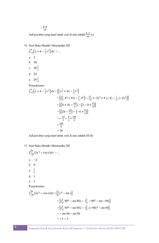 8 Kumpulan Soal & Penyelesaian Kelas XII Semester 1 / Firda Fitri Annisa (6299) SMAN7YK
=
𝑏−𝑎
𝑎𝑏
Jadi jawaban yang tepat untuk soal di atas adalah
𝑏−𝑎
𝑎𝑏
(c)
16. Soal Buku Mandiri Matematika XII
∫ (𝑥 + 4 −
1
2
𝑥2) 𝑑𝑥
4
−2 = ...
a. 2
b. 18
c. 20
1
3
d. 22
e. 24
1
3
Penyelesaian :
∫ (𝑥 + 4 −
1
2
𝑥2) 𝑑𝑥
4
−2 = [
1
2
𝑥2 + 4𝑥 −
1
6
𝑥3]
= [(
1
2
.42 + 4.4 −
1
6
.43) − (
1
2
. (−2)2 + 4.(−2) −
1
6
. (−2)3)]
= [(8 + 16 −
64
6
) − (2 − 8 +
8
6
)]
= [(24 −
64
6
) − (−6 +
8
6
)]
= −
64
6
−
8
6
+
180
6
=
108
6
= 18
Jadi jawaban yang tepat untuk soal di atas adalah 18 (b)
17. Soal Buku Mandiri Matematika XII
∫ (2𝑥3 − cos 𝑥) 𝑑𝑥
1
2
𝜋
−
1
2
𝜋
= ...
a. −2
b. 0
c.
1
2
d. 1
e. 2
Penyelesaian :
∫ (2𝑥3 − cos 𝑥) 𝑑𝑥
1
2
𝜋
−
1
2
𝜋
= [
2
4
𝑥4 − sin 𝑥]
= [(
2
4
. 904 − sin 90) − (
2
4
. −904 − sin −90)]
= [(
2
4
. 904 − sin 90) − (
2
4
. (−90)4 − sin 90]
= − sin 90 − sin 90
= −1 − 1
 