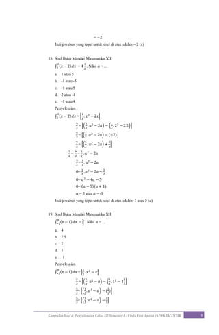 Kumpulan Soal & Penyelesaian Kelas XII Semester 1 / Firda Fitri Annisa (6299) SMAN7YK 9
= −2
Jadi jawaban yang tepat untuk soal di atas adalah −2 (a)
18. Soal Buku Mandiri Matematika XII
∫ ( 𝑥 − 2) 𝑑𝑥
𝑎
2 = 4
1
2
. Nilai 𝑎 = ...
a. 1 atau 5
b. -1 atau -5
c. -1 atau 5
d. 2 atau -4
e. -1 atau 4
Penyelesaian :
∫ ( 𝑥 − 2) 𝑑𝑥
𝑎
2 = [
1
2
. 𝑥2 − 2𝑥]
9
2
= [(
1
2
. 𝑎2 − 2𝑎) − (
1
2
. 22 − 2.2)]
9
2
= [(
1
2
. 𝑎2 − 2𝑎) − (−2)]
9
2
= [(
1
2
. 𝑎2 − 2𝑎) +
4
2
]
9
2
−
4
2
=
1
2
. 𝑎2 − 2𝑎
5
2
=
1
2
. 𝑎2 − 2𝑎
0=
1
2
. 𝑎2 − 2𝑎 −
5
2
0= 𝑎2 − 4𝑎 − 5
0= ( 𝑎 − 5)(𝑎 + 1)
𝑎 = 5 atau 𝑎 = -1
Jadi jawaban yang tepat untuk soal di atas adalah -1 atau 5 (c)
19. Soal Buku Mandiri Matematika XII
∫ ( 𝑥 − 1) 𝑑𝑥
𝑎
−1 =
5
2
. Nilai 𝑎 = ...
a. 4
b. 2,5
c. 2
d. 1
e. -1
Penyelesaian :
∫ ( 𝑥 − 1) 𝑑𝑥
𝑎
−1 = [
1
2
. 𝑥2 − 𝑥]
5
2
= [(
1
2
. 𝑎2 − 𝑎) − (
1
2
. 12 − 1)]
5
2
= [(
1
2
. 𝑎2 − 𝑎) − (
3
2
)]
5
2
= [(
1
2
. 𝑎2 − 𝑎) −
3
2
]
 