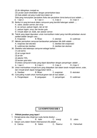 (2) Air didinginkan menjadi es
(3) Larutan asam dinetralkan dengan penambahan basa
(4) Gula adalah zat yang mudah larut dalam air
Data yang menunjukan perubahan fisika dan perubahan kimia berturut-turut adalah ....
A. 1 dan 2 B. 1 dan 3 C. 3 dan 2 D. 3 dan 4
35. Berikut ini yang termasuk dalam campuran yang bersifat heterogen adalah ....
A. udara, adukan semen, dan sirup
B. es campur, paduan logam, dan air teh
C. paduan logam, sirup, dan larutan gula
D. minyak dalam air, kolak, dan adukan semen
36. Teknik yang dapat digunakan untuk memisahkan materi yang memiliki perbedaan ukuran
partikel adalah dengan cara ....
A. Evaporasi B. filtrasi C. ekstrasi D. sublimasi
37. Metode pemisahan campuran berdasarkan perbedaan titik didih adalah ....
A. evaporasi dan eksraksi C. destilasi dan evaporaasi
B. sublimasi dan destilasi D. destilasi dan ekstrasi
38. Diketahui ada beberapa campuran sebagai berikut :
(1) zat warna
(2) air sungai keruh
(3) air teh
(4) alkohol 70%
(5) larutan gula kotor
Di antara campuran di atas yang dapat dipisahkan dengan penyaringan adalah ....
A. 1 dan 2 B. 2 dan 3 C. 3 dan 4 D. 2 dan 5
39. Untuk memisahkan minyak bumi yang didapatkan dari dalam tanah menjadi bensin, solar,
dan minyak tanah dapat menggunakan teknik ....
A. Destilasi B. filtrasi C. evaporasi D. ekstraksi
40. Cara paling mudah untuk membuat garam dari air laut adalah ....
A. Pengendapan B. panguapan C. penyaringan D. sublimasi
UJI KOMPETENSI BAB 4
I. Pilihlah jawaban yang tepat !
1. Derajat panas atau dinginnya suatu benda disebut ….
A. suhu B. kalor C. energi D. udara
2. Satuan suhu dalam Sistem Internasional (SI) adalah ….
A. Celcius B. Kelvin C. Reamur D. Fahrenheit
 