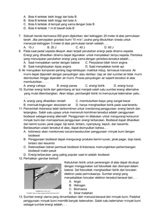 A. Bola A terletak lebih tinggi dari bola B
B. Bola B terletak lebih tinggi dari bola A
C. Bola A terletak di tempat yang sama dengan bola B
D. Bola A terletak 1 m di bawah bola B
7. Sebuah benda bermassa 300 gram dijatuhkan dari ketinggian 20 meter di atas permukaan
tanah. Jika percepatan gravitasi bumi 10 m/s2
, usaha yang dibutuhkan bneda untuk
menacpai ketinggian 5 meter di atas permukaan tanah setelah… .
A. 15 J B. 20 J C. 45 J D. 60 J
8. Pada saat pedal sepeda dikayuh akan terjadi perubahan energi pada dinamo sepeda.
Energi yang dihasilkan dinamo dapat digunakan untuk menyalakan lampu sepeda. Peristiwa
yang menunjukan perubahan energi yang sama dengan peristiwa tersebut adalah… .
A. Saat menyalakan senter dengan baterai C. Perputaran bilah kincir angina
B. Saat menghidupkan kipas angina D. Saat menyalakan korek api
9. Air merupakan komponen penting bagi kehidupan makhluk hidup, termasuk manusia. Air
murni dapat diperoleh dengan penyulingan atau distilasi. Uap air dari sumber air tidak murni
diembunkan hingga diperoleh air murni. Proses penyulingan air seperti tersebut di atas
membutuhkan . . . .
A. energi cahaya B. energi panas C. energi listrik D. energi bunyi
10. Sumber energi listrik dari gelombang air laut menjadi salah satu sumber energi alternative
yang mulai dikembangkan. Akan tetapi, pembangkit listrik ini mempunyai kelemahan yaitu .
. . .
A. energi yang dihasilkan rendah C. membutuhkan biaya yang sangat besar
B. memsak lingkungan ekosistem air D. hanya menghasilkan listrik pada saat tenentu
11. Pemerintah Indonesia telah berkomitmen untuk mendorong penggunaan energi bersih dan
terjangkau. Salah satu upaya untuk memenuhi komitmen tersebut adalah penggunaan
biodiesel sebagai energi alternatif. Penggunaan ini dilakukan untuk mengurangi konsumsi
minyak bumi dan memeperluas penggunaan energi terbarukan. Biodiesel dapat dihasilkan
dari kemiri sunan, jarak pagar, biji karet, bintaro, nyamplung, kepuh, dan kesambi.
Berdasarkan uraian tersebut di atas, dapat disimpulkan bahwa... .
A. Indonesia akan menkonvesi secara keseluruhan penggunaan minyak bumi dengan
biodiesel
B. Penggunaan biodiesel dapat mengurangi produksi kemiri sunan, jarak pagar, bojo karet,
bintaro dan kesambi
C. Ketersediaan bahan pembuat biodiesel di Indonesia memungkinkan perkembangan
biodiesel makin pesat
D. Energi terbarukan yang paling populer saat ini adalah biodiesel
12. Perhatikan gambar berikut!
Kebutuhan listrik untuk penerangan di atas dapat dicukupi
dengan menggunakan sel fotovoltaik dan disimpan dalam
baterai. Sel fotovoltaik menghasilkan listrik dari loncatan
elektron pada permukaanya. Sumber energi yang
menyebabkan loncatan elektron tersebut berasal dari… .
A. Angin
B. Hidrogen
C. Biomassa
D. Sinar matahari
13. Sumber energi utama yang dimanfaatkan oleh manusia berasal dari minyak bumi. Padahal
penggunaan minyak bumi memiliki banyak kelemahan. Salah satu kelemahan minyak bumi
sebagai sumber energi adalah… .
 