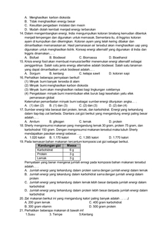 A. Menghasilkan karbon dioksida
B. Tidak menghasilkan energy besar
C. Kesulitan pengadaan instalasi dan mesin
D. Mudah diolah kembali menjadi energy terbarukan
14. Dalam mengembangkan energi, India mengumpulkan kotoran binatang kemudian dibentuk
menjadi lempengan dan digunakan untuk memasak. Sementara itu, di Inggriss kotoran
ayam di kumpulkan dan dikeringkan. Kotoran ayam yang telah kering dibakar dan
dimanfaatkan memanaskan air. Hasil pemanasan air tersebut akan menghasilkan uap yang
digunakan untuk menghasilkan listrik. Konsep energi alternatif yang digunakan di India dan
Inggris dinamakan… .
A. Biofuel B. Biodiesel C. Biomassa D. Bioethanol
15. Krisis energi fosil akan membuat manusia berfikir menemukan energi alternatif sebagai
penggantinya. Salah satu jenis energy alternative adalah biodiesel. Salah satu tanaman
yang dapat dimanfaatkan untuk biodiesel adalah… .
A. Sorgum B. kentang C. kelapa sawit D. kotoran sapi
16. Perhatikan beberapa pernyataan berikut!
(1) Minyak bumi banyak tersedia di alam
(2) Minyak bumi menghasilkan karbon dioksida
(3) Minyak bumi akan menghasilkan radiasi bagi lingkungan sekitarnya
(4) Pengelolaan minyak bumi menimbulkan efek buruk bagi kesehatan yaitu efek
pemanasan global
Kelemahan pemanfaatan minyak bumi sebagai sumber energi ditunjukan angka… .
A. (1) dan (2) B. (1) dan (3) C. (2) dan (3) D. (2) dan (4)
17. Sumber energi kita berasal dari protein, lemak, dan karbohidrat. Energi yang terkandung
dalam tiap-tiap zat berbeda. Diantara zat gizi berikut yang mengandung energi paling besar
adalah… .
A. Amilum B. glikogen C. lemak D. protein
18. Sherly mengonsumsi makanan yang mengandung lemak 30 gram, protein 75 gram, dan
karbohodrat 150 gram. Dengan mengonsumsi makanan tersebut maka tubuh Sherly
mendapatkan pasokan energi sebesar… .
A. 1.020 kalori B. 1.170 kalori C. 1.395 kalori D. 1.770 kalori
19. Pada kemasan bahan makanan tercantum komposisi zat gizi sebagai berikut.
Kandungan gizi Massa
Karbohidrat 6 g
Protein 3 g
Lemak 3 g
Pernyataan yang benar mengenai jumlah enregi pada komposisi bahan makanan tersebut
adalah… .
A. Jumlah energi yang terkandung dalam protein sama dengan jumlah energi dalam lemak
B. Jumlah energi yang tekandung dalam karbohidrat sama dengan jumlah energi dalam
protein
C. Jumlah energi yang terkandung dalam lemak lebih besar daripada jumlah energi dalam
karbohidrat
D. Jumlah energi yang terkandung dalam protein lebih besar daripada jumlah energi dalam
karbohidrat
20. Zat makanan berikut ini yang mengandung kalori paling banyak adalah . . . . J
A. 200 gram lemak C. 400 gram karbohidrat
B. 300 gram vitamin D. 500 gram protein
21. Perhatikan beberapa makanan di bawah ini!
1.Susu 3. Tempe 5.Kentang
 