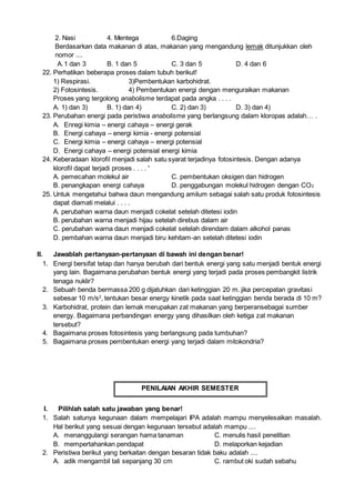 2. Nasi 4. Mentega 6.Daging
Berdasarkan data makanan di atas, makanan yang mengandung lemak ditunjukkan oleh
nomor ....
A.1 dan 3 B. 1 dan 5 C. 3 dan 5 D. 4 dan 6
22. Perhatikan beberapa proses dalam tubuh berikut!
1) Respirasi. 3)Pembentukan karbohidrat.
2) Fotosintesis. 4) Pembentukan energi dengan menguraikan makanan
Proses yang tergolong anabolisme terdapat pada angka . . . .
A. 1) dan 3) B. 1) dan 4) C. 2) dan 3) D. 3) dan 4)
23. Perubahan energi pada peristiwa anabolisme yang berlangsung dalam kloropas adalah… .
A. Enregi kimia – energi cahaya – energi gerak
B. Energi cahaya – energi kimia - energi potensial
C. Energi kimia – energi cahaya – energi potensial
D. Energi cahaya – energi potensial energi kimia
24. Keberadaan kloroﬁl menjadi salah satu syarat terjadinya fotosintesis. Dengan adanya
kloroﬁl dapat terjadi proses . . . . '
A. pemecahan molekul air C. pembentukan oksigen dan hidrogen
B. penangkapan energi cahaya D. penggabungan molekul hidrogen dengan CO2
25. Untuk mengetahui bahwa daun mengandung amilum sebagai salah satu produk fotosintesis
dapat diamati melalui . . . .
A. perubahan warna daun menjadi cokelat setelah ditetesi iodin
B. perubahan warna menjadi hijau setelah direbus dalam air
C. perubahan warna daun menjadi cokelat setelah direndam dalam alkohol panas
D. pembahan warna daun menjadi biru kehitam-an setelah ditetesi iodin
II. Jawablah pertanyaan-pertanyaan di bawah ini dengan benar!
1. Energi bersifat tetap dan hanya berubah dari bentuk energi yang satu menjadi bentuk energi
yang lain. Bagaimana perubahan bentuk energi yang terjadi pada proses pembangkit listrik
tenaga nuklir?
2. Sebuah benda bermassa 200 g dijatuhkan dari ketinggian 20 m. jika percepatan gravitasi
sebesar 10 m/s2
, tentukan besar energy kinetik pada saat ketinggian benda berada di 10 m?
3. Karbohidrat, protein dan lemak merupakan zat makanan yang berperansebagai sumber
energy. Bagaimana perbandingan energy yang dihasilkan oleh ketiga zat makanan
tersebut?
4. Bagaimana proses fotosintesis yang berlangsung pada tumbuhan?
5. Bagaimana proses pembentukan energi yang terjadi dalam mitokondria?
PENILAIAN AKHIR SEMESTER
I. Pilihlah salah satu jawaban yang benar!
1. Salah satunya kegunaan dalam mempelajari IPA adalah mampu menyelesaikan masalah.
Hal berikut yang sesuai dengan kegunaan tersebut adalah mampu ....
A. menanggulangi serangan hama tanaman C. menulis hasil penelitian
B. mempertahankan pendapat D. melaporkan kejadian
2. Peristiwa berikut yang berkaitan dengan besaran tidak baku adalah ....
A. adik mengambil tali sepanjang 30 cm C. rambut oki sudah sebahu
 