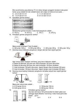 Bila secarik kertas yang lebarnya 73 mm diukur dengan penggaris tersebut maka posisi
kertas ujung sebelah kiri dan sebelah kanan dari angka nol berturut-turut pada….
A. 2,4 cm dan 9,7 cm C. 1,1 cm dan 6,8 cm
B. 1,3 cm dan 8,7 cm D. 0,7 cm dan 7,6 cm
15. Perhatikan gambar berikut!
Berdasarkan gambar tersebut, maka hasil pengukuran adalah ...
A. 735,4 g B. 573,4 g C. 475, 3 D. 375,4 g
16. Perhatikan gambar pengukuran berikut!
Massa anak timbangan P dan Q adalah ...
A. 350 g dan 1400 g B. 500 g dan 250 g C. 400 g dan 250 g D. 500 g dan 100 g
17. Seorang siswa melakukan pengukuran dengan alat dan hasil seperti gambar.
Agar neraca dalam keadaan seimbang, yang harus dilakukan adalah ...
A. Beban M ditambah 100 gram dan anak timbangan 100 gram diturunkan.
B. Beban M dikurangi 200 gram dan anak timbangan 100 gram dinaikkan.
C. Anak timbangan 100 gram diturunkan, diganti dengan anak timbangan 250 gram.
D. Anak timbangan 100 gram diturunkan, diganti dengan anak timbangan 200 gram.
18. Seorang siswa sedang melakukan pengukuran terhadap sebuah batu seperti gambar
berikut!
Massa dan volume batu adalah ...
A. 0,75 kg dan 50 mL C. 750 kg dan 100 mL
B. 0,95 kg dan 50 mL D. 950 kg dan 100 mL
19. Perhatikan gambar berikut!
Jika batu bermassa 120 g dimasukkan ke dalam gelas ukur
sehingga dapat diketahui volumenya, maka massa jenis batu
adalah ... g/cm3
A. 2 B. 4 C. 6 D. 8
 