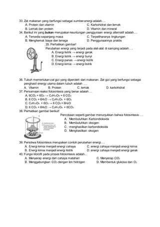 33. Zat makanan yang berfungsi sebagai sumber energi adalah….
A. Protein dan vitamin C. Karbohidrat dan lemak
B. Lemak dan protein D. Vitamin dan mineral
34. Berikut ini yang bukan merupakan keuntungan penggunaan energi alternatif adalah….
A. Tersedia sepanjang masa C. Terpeliharanya lingkungan
B. Menghemat biaya dan tenaga D. Penggunaannya praktis
35. Perhatikan gambar!
Perubahan energi yang terjadi pada alat-alat di samping adalah….
A. Energi listrik → energi gerak
B. Energi listrik → energi bunyi
C. Energi panas → energi listrik
D. Energi kimia → energi listrik
36. Tubuh memerlukan zat gizi yang diperoleh dari makanan. Zat gizi yang berfungsi sebagai
penghasil energy utama dalam tubuh adalah ….
A. Vitamin B. Protein C. lemak D. karbohidrat
37. Persamaan reaksi fotosintesis yang benar adalah….
A. 6CO2 + 6O2 → C6H12O6 + 6 CO2
B. 6 CO2 + 6H2O → C6H12O6 + 6O2
C. C6H12O6 + 6O2 → 6 CO2 + 6H2O
D. 6 CO2 + 6H2O → C6H12O6 + 6CO2
38. Perhatikan gambar berikut!
Percobaan seperti gambar menunjukkan bahwa fotosintesis ….
A. Membutuhkan Karbondioksida
B. Membutuhkan oksigen
C. menghasilkan karbondioksida
D. Menghasilkan oksigen
39. Peristiwa fotosintesis merupakan contoh perubahan energi….
A. Energi kimia menjadi energi cahaya C. energi cahaya menjadi energi kimia
B. Energi kimia menjadi energi listrik D. energi cahaya menjadi energi gerak
40. Fungsi klorofil pada proses fotosintesis adalah...
A. Menyerap energi dari cahaya matahari C. Menyerap CO2
B. Menggabungkan CO2 dengan Ion hidrogen D. Membentuk glukosa dan O2
 