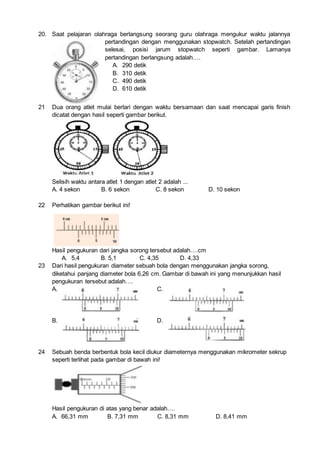 20. Saat pelajaran olahraga berlangsung seorang guru olahraga mengukur waktu jalannya
pertandingan dengan menggunakan stopwatch. Setelah pertandingan
selesai, posisi jarum stopwatch seperti gambar. Lamanya
pertandingan berlangsung adalah….
A. 290 detik
B. 310 detik
C. 490 detik
D. 610 detik
21 Dua orang atlet mulai berlari dengan waktu bersamaan dan saat mencapai garis finish
dicatat dengan hasil seperti gambar berikut.
Selisih waktu antara atlet 1 dengan atlet 2 adalah ...
A. 4 sekon B. 6 sekon C. 8 sekon D. 10 sekon
22 Perhatikan gambar berikut ini!
Hasil pengukuran dari jangka sorong tersebut adalah….cm
A. 5,4 B. 5,1 C. 4,35 D. 4,33
23 Dari hasil pengukuran diameter sebuah bola dengan menggunakan jangka sorong,
diketahui panjang diameter bola 6,26 cm. Gambar di bawah ini yang menunjukkan hasil
pengukuran tersebut adalah….
A. C.
B. D.
24 Sebuah benda berbentuk bola kecil diukur diameternya menggunakan mikrometer sekrup
seperti terlihat pada gambar di bawah ini!
Hasil pengukuran di atas yang benar adalah….
A. 66,31 mm B. 7,31 mm C. 8,31 mm D. 8,41 mm
 