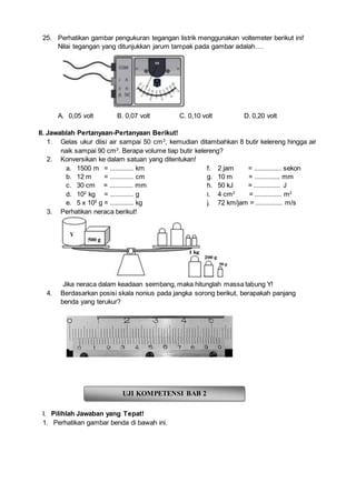 25. Perhatikan gambar pengukuran tegangan listrik menggunakan voltemeter berikut ini!
Nilai tegangan yang ditunjukkan jarum tampak pada gambar adalah….
A. 0,05 volt B. 0,07 volt C. 0,10 volt D. 0,20 volt
II. Jawablah Pertanyaan-Pertanyaan Berikut!
1. Gelas ukur diisi air sampai 50 cm3
, kemudian ditambahkan 8 butir kelereng hingga air
naik sampai 90 cm3
. Berapa volume tiap butir kelereng?
2. Konversikan ke dalam satuan yang ditentukan!
a. 1500 m = ............. km
b. 12 m = ............. cm
c. 30 cm = ............. mm
d. 102
kg = ............. g
e. 5 x 105
g = ............. kg
f. 2 jam = ............... sekon
g. 10 m = .............. mm
h. 50 kJ = ............... J
i. 4 cm2
= ............... m2
j. 72 km/jam = ............... m/s
3. Perhatikan neraca berikut!
Jika neraca dalam keadaan seimbang, maka hitunglah massa tabung Y!
4. Berdasarkan posisi skala nonius pada jangka sorong berikut, berapakah panjang
benda yang terukur?
I. Pilihlah Jawaban yang Tepat!
1. Perhatikan gambar benda di bawah ini.
UJI KOMPETENSI BAB 2
 
