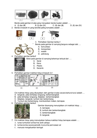 Benda pada gambar di atas yang merupakan benda buatan adalah ….
A. (I) dan (III) B. (I) dan (IV) C. (II) dan (III) D. (II) dan (IV)
2. Benda di bawah ini yang bersifat paling kompleks adalah ….
3. Perhatikan Gambar berikut !
Benda pada gambar di samping berguna sebagai alat ….
A. komunikasi
B. transportasi
C. wadah
D. pelindung
4. Perhatikan gambar berikut!
Botol pada gambar di samping bahannya terbuat dari ….
A. Serat
B. Kaca
C. Plastic
D. Keramik
5. Perhatikan gambar makhluk hidup di bawah ini !
Ciri makhluk hidup yang ditunjukkan oleh gambar di atas secara berturut-turut adalah ....
A. bergerak, peka terhadap rangsang, berkembangbiak
B. peka terhadap rangsang, Adaptasi, berkembangbiak
C. Adaptasi, bergerak, tumbuh dan berkembang
D. Tumbuh dan berkembang, membutuhkan makan, bernapas
6. Perhatikan gambar berikut!
Gambar disamping menunjukkan ciri makhluk hidup ….
A. bernapas
B. tumbuh dan berkembangbiak
C. berkembangbiak
D. bergerak
7. Ciri makhluk hidup yang menunjukkan bahwa makhluk hidup bernapas adalah ….
A. tunas tumbuhan tumbuh ke arah cahaya
B. lumba-lumba secara periodik muncul ke permukaan air
C. manusia mengeluarkan keringat
 