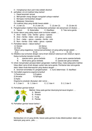 D. mengatupnya daun putri malu setelah disentuh
8. perhatikan ciri-ciri makhluk hidup berikut!
1) Dapat berpindah tempat
2) Memperoleh energi dengan mengubah cahaya matahari
3) Bernapas membutuhkan oksigen
4) Melakukan fotosintesis
Ciri makhluk hidup yang dimiliki hewan adalah ….
A. (1) dan (3) B. (1) dan (4) C. (2) dan (3) D. (3) dan (4)
9. Pengelompokan makhluk hidup berdasarkan perbedaan dan persamaan ciri disebut ….
A. Takson B. Sistematika C. Klasifikasi D. Tata nama ganda
10. Urutan takson yang paling tepat untuk tumbuhan adalah ….
A. divisi – kelas – ordo - familia – genus – spesies
B. divisi – familia – kelas – ordo- genus – spesies
C. filum – kelas – genus – spesies – familia - ordo
D. filum – familia – ordo - kelas – genus – spesies
11. Perhatikan takson – takson berikut !
(i) Devisio (iii) Genus
(ii) Ordo (iv) Classis
Takson yang anggotanya mempunyai perbedaan ciri yang paling banyak adalah ....
A.(i) B. (ii) C. (iii) D. (iv)
12. Diketahui dua tumbuhan dengan nama ilmiah Solanum tuberosum dan Solanum nigrum.
Kedua tumbuhan tersebut memiliki . . . . .
A. species sama , genus berbeda C. genus sama, spesies berbeda
B. famili sama, genus berbeda. D. spesies dan genus berbeda
13. Untuk menyamakan persepsi dalam pengenalan makhluk hidup, maka setiap jenis makhluk
hidup diberi nama ilmiah dengan system tata nama ganda. Pemberian tata nama ganda
diatur dalam Kode Internasional yang disebut dengan ….
A. binomial nomenklatur B. pengelompokan C. kunci determinasi D. klasifikasi
14. Cermatilah organisme-organisme berikut!
1) Paramecium 4) Euglena
2) Amoeba 5) Spirogya
3) Hydra
Organisme uniseluler ditunjukan oleh nomor …
A. 1, 2 dan 3 B. 1, 2 dan 4 C. 2, 3 dan 4 D. 2, 3 dan 5
15. Perhatikan gambar berikut!
Makhluk hidup pada gambar disamping termasuk kingdom ….
A. Monera
B. Protista
C. Fungi
D. Plantae
16. Perhatikan gambar hewan berikut !
Berdasarkan ciri-ciri yang dimiliki, hewan pada gambar di atas dikelompokkan dalam satu
kelompok yang sama , yaitu ….
 