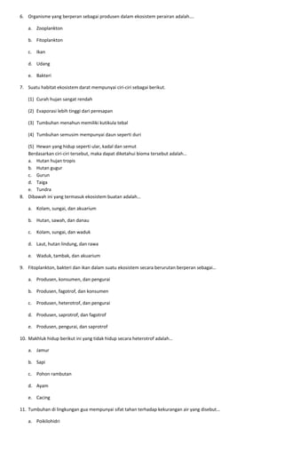 6. Organisme yang berperan sebagai produsen dalam ekosistem perairan adalah….
a. Zooplankton
b. Fitoplankton
c. Ikan
d. Udang
e. Bakteri
7. Suatu habitat ekosistem darat mempunyai ciri-ciri sebagai berikut.
(1) Curah hujan sangat rendah
(2) Evaporasi lebih tinggi dari peresapan
(3) Tumbuhan menahun memiliki kutikula tebal
(4) Tumbuhan semusim mempunyai daun seperti duri
(5) Hewan yang hidup seperti ular, kadal dan semut
Berdasarkan ciri-ciri tersebut, maka dapat diketahui bioma tersebut adalah…
a. Hutan hujan tropis
b. Hutan gugur
c. Gurun
d. Taiga
e. Tundra
8. Dibawah ini yang termasuk ekosistem buatan adalah…
a. Kolam, sungai, dan akuarium
b. Hutan, sawah, dan danau
c. Kolam, sungai, dan waduk
d. Laut, hutan lindung, dan rawa
e. Waduk, tambak, dan akuarium
9. Fitoplankton, bakteri dan ikan dalam suatu ekosistem secara berurutan berperan sebagai…
a. Produsen, konsumen, dan pengurai
b. Produsen, fagotrof, dan konsumen
c. Produsen, heterotrof, dan pengurai
d. Produsen, saprotrof, dan fagotrof
e. Produsen, pengurai, dan saprotrof
10. Makhluk hidup berikut ini yang tidak hidup secara heterotrof adalah…
a. Jamur
b. Sapi
c. Pohon rambutan
d. Ayam
e. Cacing
11. Tumbuhan di lingkungan gua mempunyai sifat tahan terhadap kekurangan air yang disebut…
a. Poikilohidri
 