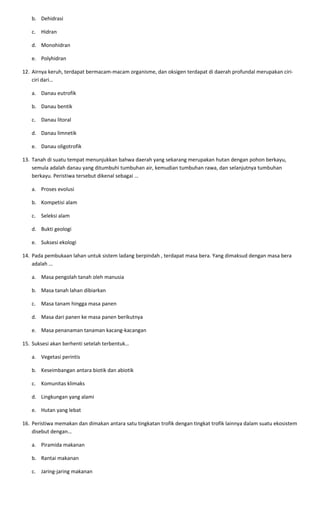 b. Dehidrasi
c. Hidran
d. Monohidran
e. Polyhidran
12. Airnya keruh, terdapat bermacam-macam organisme, dan oksigen terdapat di daerah profundal merupakan ciri-
ciri dari…
a. Danau eutrofik
b. Danau bentik
c. Danau litoral
d. Danau limnetik
e. Danau oligotrofik
13. Tanah di suatu tempat menunjukkan bahwa daerah yang sekarang merupakan hutan dengan pohon berkayu,
semula adalah danau yang ditumbuhi tumbuhan air, kemudian tumbuhan rawa, dan selanjutnya tumbuhan
berkayu. Peristiwa tersebut dikenal sebagai …
a. Proses evolusi
b. Kompetisi alam
c. Seleksi alam
d. Bukti geologi
e. Suksesi ekologi
14. Pada pembukaan lahan untuk sistem ladang berpindah , terdapat masa bera. Yang dimaksud dengan masa bera
adalah …
a. Masa pengolah tanah oleh manusia
b. Masa tanah lahan dibiarkan
c. Masa tanam hingga masa panen
d. Masa dari panen ke masa panen berikutnya
e. Masa penanaman tanaman kacang-kacangan
15. Suksesi akan berhenti setelah terbentuk…
a. Vegetasi perintis
b. Keseimbangan antara biotik dan abiotik
c. Komunitas klimaks
d. Lingkungan yang alami
e. Hutan yang lebat
16. Peristiwa memakan dan dimakan antara satu tingkatan trofik dengan tingkat trofik lainnya dalam suatu ekosistem
disebut dengan…
a. Piramida makanan
b. Rantai makanan
c. Jaring-jaring makanan
 