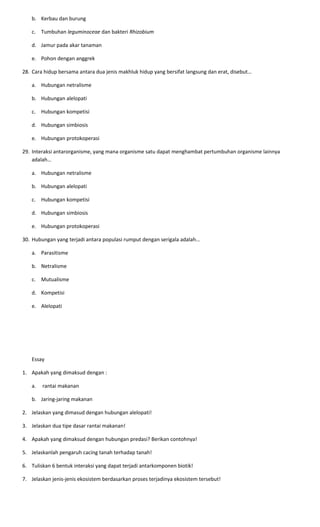 b. Kerbau dan burung
c. Tumbuhan leguminoceae dan bakteri Rhizobium
d. Jamur pada akar tanaman
e. Pohon dengan anggrek
28. Cara hidup bersama antara dua jenis makhluk hidup yang bersifat langsung dan erat, disebut…
a. Hubungan netralisme
b. Hubungan alelopati
c. Hubungan kompetisi
d. Hubungan simbiosis
e. Hubungan protokoperasi
29. Interaksi antarorganisme, yang mana organisme satu dapat menghambat pertumbuhan organisme lainnya
adalah…
a. Hubungan netralisme
b. Hubungan alelopati
c. Hubungan kompetisi
d. Hubungan simbiosis
e. Hubungan protokoperasi
30. Hubungan yang terjadi antara populasi rumput dengan serigala adalah…
a. Parasitisme
b. Netralisme
c. Mutualisme
d. Kompetisi
e. Alelopati
Essay
1. Apakah yang dimaksud dengan :
a. rantai makanan
b. Jaring-jaring makanan
2. Jelaskan yang dimasud dengan hubungan alelopati!
3. Jelaskan dua tipe dasar rantai makanan!
4. Apakah yang dimaksud dengan hubungan predasi? Berikan contohnya!
5. Jelaskanlah pengaruh cacing tanah terhadap tanah!
6. Tuliskan 6 bentuk interaksi yang dapat terjadi antarkomponen biotik!
7. Jelaskan jenis-jenis ekosistem berdasarkan proses terjadinya ekosistem tersebut!
 