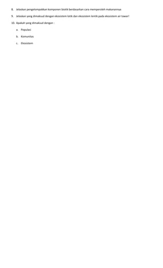 8. Jelaskan pengelompokkan komponen biotik berdasarkan cara memperoleh makanannya
9. Jelaskan yang dimaksud dengan ekosistem lotik dan ekosistem lentik pada ekosistem air tawar!
10. Apakah yang dimaksud dengan :
a. Populasi
b. Komunitas
c. Ekosistem
 
