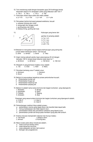 10. Toni mendorong mobil dengan kecepatan gaya 35 N sehingga benda
berpindah sejauh 5 N. berapakah usaha yang dilakukan oleh Tani ?
a. 135 J
b. 150 J
c. 175 J
d. 185
11. Hubungan antara daya,usaha dan waktu adalah
a. p = w.t
b. p = t/w
c. p = w/t
d. t = p/w
12. Pernyataan berikut termasuk pesawat sedehana, kecuali
a. pesawar terbang dan mobil
b. pengungkit dan tangga rumah
c. gunting,pisau dan katrol
d. bidang miring, gunting dan tuas
13.

Hubungan yang benar dari

F

H
w

gambar di samping adalah
a. f.w = s.h
b. f.h = w.s
c. f.s = w.h
d. w/h = f/s

14 Dibawah ini merupakan bentuk bejana berhubungan yang sering kita
jumpai dalam kehidupan sehari - hari kecuali
a. ceret
b. tembor
c. kendi
d. Teko
15 Angin meniup sebuah perahu layar yang luasnya 20 m2 dengan
kekuatan 160 N. berapa besar tekanan pada layar itu ?
a. 90 N/m2
b. 80 N/m2
c. 100 N/m2
d. 160 /m2
16. Dibawah ini yang termasuk molekul unsur adalah
a. O2
b. CO2
c. H2O
d. NaCL
17. Penulisan lambang unsur F adalah unsur
a. fermeum
c. fransium
b. ferum
d. fluor
18. Berikut ini menunjukkan terjadinya proses pertumbuhan kucuali ;
a. Pertambahan jumlah sel
b. Pertambahan fungsi sel
c. Pertambahan besarnya sel
d. Pertambahan panjang sel
19. Berikut ini adalah nama-nama hormone dan bagian tumbuhan yang dipengaruhi;
1. Rizokalin
5. Bunga
2. Kaulokalin
6. Daun
3. Filokalin
7. Batang
4. Antokalin
8. Akar
Pasangan yang sesuai antara hormone dan bagian tumbuhan yang dipengaruhi adalah;
a. 4 dan 5
c. 2 dan 6
b.1 dan 6
d. 2 dan 8
20. Perkembangan makhluk hidup adalah proses ;
a. pertambahan volume yang dapat diukur dan bersifat tidak dapat balik.
b. menuju kedewasaan dan tidak dapat di ukur .
c. penambahan bahan dan perubahan substansi yang dapat di ukur
d. penambahan jumlah sel hanya pada meristem ujung atau titik tumbuh.
21 Embrio manusia memperoleh makanan dari ibunya melalui;
a. Tali Pusat
c.Selaput rahim
c. Amnion
d. Kuning telur.
22. Masa ovulasi pada siklus menstruasi adalah ;
a. masa luruhnya dinding rahim.
b. masa keluarnya hormone.
c. masa pelepasan sel telur dari ovarium
d. Estrogen dan progesterone

 