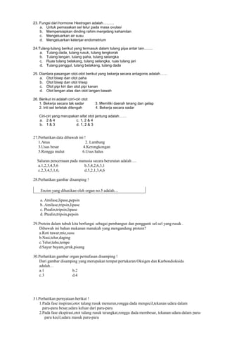 23. Fungsi dari hormone Hestrogen adalah………
a. Untuk pemasakan sel telur pada masa ovulasi
b. Mempersiapkan dinding rahim menjelang kehamilan
c. Mengeluarkan air susu
d. Mengeluarkan kelenjar endometrium
24.Tulang-tulang berikut yang termasuk dalam tulang pipa antar lain…….
a. Tulang dada, tulang rusuk, tulang tengkorak
b. Tulang lengan, tulang paha, tulang selangka
c. Ruas tulang belakang, tulang selangka, ruas tulang jari
d. Tulang panggul, tulang belakang, tulang dada
25. Diantara pasangan otot-otot berikut yang bekerja secara antagonis adalah……
a. Otot bisep dan otot paha
b. Otot bisep dan otot trisep
c. Otot pipi kiri dan otot pipi kanan
d. Otot lengan atas dan otot langan bawah
26. Berikut ini adalah cirri-ciri otot
1. Bekerja secara tak sadar
2. Inti sel terletak ditengah

3. Memiliki daerah terang dan gelap
4. Bekerja secara sadar

Ciri-ciri yang merupakan sifat otot jantung adalah……
a. 2 & 4
c. 1, 2 & 4
b. 1 & 3
d. 1, 2 & 3

27.Perhatikan data dibawah ini !
1.Anus
2. Lambung
3.Usus besar
4.Kerongkongan
5.Rongga mulut
6.Usus halus
Saluran pencernaan pada manusia secara berurutan adalah …
a.1,2,3,4,5,6
b.5,4,2,6,3,1
c.2,3,4,5,1,6,
d.5,2,1,3,4,6
28.Perhatikan gambar disamping !
Enzim yang dihasikan oleh organ no.5 adalah…
a. Amilase,lipase,pepsin
b. Amilase,tripsin,lipase
c. Ptealin,tripsin,lipase
d. Ptealin,tripsin,pepsin
29.Protein dalam tubuh kita berfungsi sebagai pembangun dan pengganti sel-sel yang rusak .
Dibawah ini bahan makanan manakah yang mengandung protein?
a.Roti tawar,mie,susu
b.Nasi,telur,daging
c.Telur,tahu,tempe
d.Sayur bayam,jeruk,pisang
30.Perhatikan gambar organ pernafasan disamping !
Dari gambar disamping yang merupakan tempat pertukaran Oksigen dan Karbondioksida
adalah…
a.1
b.2
c.3
d.4

31.Perhatikan pernyataan berikut !
1.Pada fase inspirasi,otot tulang rusuk menurun,rongga dada mengecil,tekanan udara dalam
paru-paru besar,udara keluar dari paru-paru
2.Pada fase ekspirasi,otot tulang rusuk terangkat,rongga dada membesar, tekanan udara dalam paruparu kecil,udara masuk paru-paru

 