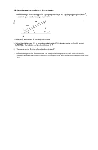 III. Jawablah pertanyaan berikut dengan benar !
1. Hembusan angin mendorong perahu layar yang massanya 200 kg dengan percepatan 3 m/s2 ,
berapakah gaya hembusan angin tersebut ?
4M

C

2.

2M

B

A
F = …..?

- Berapakah besar kuasa (F) pada gambar di atas ?
3. Sebuah benda bermasa 2,5 kg terletak pada ketinggian 10 M, jika percepatan grafitasi di tempat
itu 10 M/S2. Hitung besar energi potensialbenda itu ?

4. Mengapa rangka disebut sebagai alat gerak pasif ?
5. Dalam sistem peredaran darah manusia, kita mengenal sistem peredaran darah besar dan sistem
peredaran darah kecil.Tulislah dalam bentuk skema peredaran darah besar dan sistem peredaran darah
kecil !

 