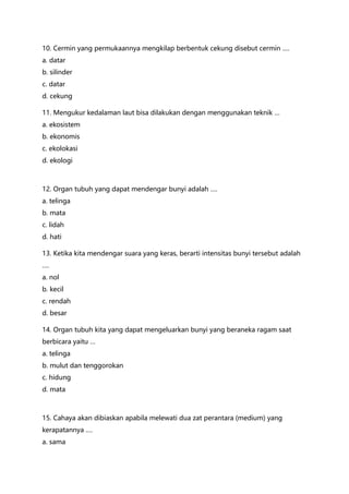 10. Cermin yang permukaannya mengkilap berbentuk cekung disebut cermin ….
a. datar
b. silinder
c. datar
d. cekung
11. Mengukur kedalaman laut bisa dilakukan dengan menggunakan teknik …
a. ekosistem
b. ekonomis
c. ekolokasi
d. ekologi
12. Organ tubuh yang dapat mendengar bunyi adalah ….
a. telinga
b. mata
c. lidah
d. hati
13. Ketika kita mendengar suara yang keras, berarti intensitas bunyi tersebut adalah
….
a. nol
b. kecil
c. rendah
d. besar
14. Organ tubuh kita yang dapat mengeluarkan bunyi yang beraneka ragam saat
berbicara yaitu …
a. telinga
b. mulut dan tenggorokan
c. hidung
d. mata
15. Cahaya akan dibiaskan apabila melewati dua zat perantara (medium) yang
kerapatannya ….
a. sama
 