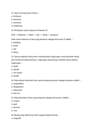 21. Ayam termasuk jenis hewan ….
a. herbivora
b. karnivora
c. omnivora
d. insektivora
22. Perhatikan rantai makanan di bawah ini!
Padi –> belalang –> katak –> ular –> elang –> pengurai
Pada rantai makanan di atas yang berperan sebagai konsumen II adalah ….
a. belalang
b. katak
c. ular
d. elang
23. Semua makhluk hidup tentu membutuhkan lingkungan untuk bertahan hidup
dan memenuhi kebutuhannya. Lingkungan yang berupa makhluk hidup disebut
lingkungan ….
a. biotik
b. abiotik
c. non hayati
d. biosfer
24. Pada sebuah ekosistem laut, yang mempunyai peran sebagai produsen adalah ….
a. zooplankton
b. fitoplankton
c. udang laut
d. ikan hiu
25. Pada ekosistem hutan yang berperan sebagai konsumen I adalah ….
a. rumput
b. padi
c. harimau
d. rusa
26. Benda yang ditarik kuat oleh magnet disebut benda ….
a. magnetik
 