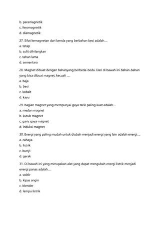 b. paramagnetik
c. feromagnetik
d. diamagnetik
27. Sifat kemagnetan dari benda yang berbahan besi adalah….
a. tetap
b. sulit dihilangkan
c. tahan lama
d. sementara
28. Magnet dibuat dengan bahanyang berbeda-beda. Dan di bawah ini bahan-bahan
yang bisa dibuat magnet, kecuali ….
a. baja
b. besi
c. kobalt
d. kayu
29. bagian magnet yang mempunyai gaya tarik paling kuat adalah….
a. medan magnet
b. kutub magnet
c. garis gaya magnet
d. induksi magnet
30. Energi yang paling mudah untuk diubah menjadi energi yang lain adalah energi….
a. cahaya
b. listrik
c. bunyi
d. gerak
31. Di bawah ini yang merupakan alat yang dapat mengubah energi listrik menjadi
energi panas adalah….
a. soldir
b. kipas angin
c. blender
d. lampu listrik
 
