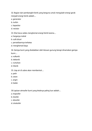 32. Bagian dari pembangkit listrik yang berguna untuk mengubah energi gerak
menjadi energi listrik adalah….
a. generator
b. turbin
c. kapasitor
d. resistor
33. Kita harus selalu menghemat energi listrik karena….
a. harganya mahal
b. sulit dicari
c. persediaannya terbatas
d. menghemat biaya
34. Gempa bumi yang disebabkan oleh letusan gunung berapi dinamakan gempa
bumi….
a. vulkanik
b. tektonik
c. runtuhan
d. titanik
35. Uap air di udara akan membentuk….
a. petir
b. awan
c. angin
d. badai
36 Lapisan atmosfer bumi yang letaknya paling luar adalah….
a. troposfer
b. biosfer
c. eksosfer
d. stratosfer
 