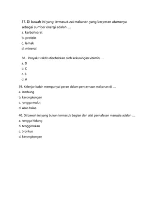 37. Di bawah ini yang termasuk zat makanan yang berperan utamanya
sebagai sumber energi adalah ….
a. karbohidrat
b. protein
c. lemak
d. mineral
38. . Penyakit rakitis disebabkan oleh kekurangan vitamin ….
a. D
b. C
c. B
d. A
39. Kelenjar ludah mempunyai peran dalam pencernaan makanan di ….
a. lambung
b. kerongkongan
c. rongga mulut
d. usus halus
40. Di bawah ini yang bukan termasuk bagian dari alat pernafasan manusia adalah ….
a. rongga hidung
b. tenggorokan
c. bronkus
d. kerongkongan
 