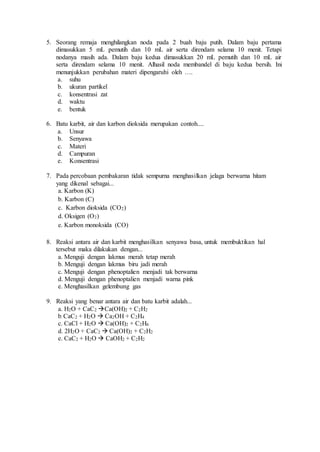 5. Seorang remaja menghilangkan noda pada 2 buah baju putih. Dalam baju pertama
dimasukkan 5 mL pemutih dan 10 mL air serta direndam selama 10 menit. Tetapi
nodanya masih ada. Dalam baju kedua dimasukkan 20 mL pemutih dan 10 mL air
serta direndam selama 10 menit. Alhasil noda membandel di baju kedua bersih. Ini
menunjukkan perubahan materi dipengaruhi oleh ….
a. suhu
b. ukuran partikel
c. konsentrasi zat
d. waktu
e. bentuk
6. Batu karbit, air dan karbon dioksida merupakan contoh....
a. Unsur
b. Senyawa
c. Materi
d. Campuran
e. Konsentrasi
7. Pada percobaan pembakaran tidak sempurna menghasilkan jelaga berwarna hitam
yang dikenal sebagai...
a. Karbon (K)
b. Karbon (C)
c. Karbon dioksida (CO2)
d. Oksigen (O2)
e. Karbon monoksida (CO)
8. Reaksi antara air dan karbit menghasilkan senyawa basa, untuk membuktikan hal
tersebut maka dilakukan dengan...
a. Menguji dengan lakmus merah tetap merah
b. Menguji dengan lakmus biru jadi merah
c. Menguji dengan phenoptalien menjadi tak berwarna
d. Menguji dengan phenoptalien menjadi warna pink
e. Menghasilkan gelembung gas
9. Reaksi yang benar antara air dan batu karbit adalah...
a. H2O + CaC2 Ca(OH)2 + C2H2
b. CaC2 + H2O  Ca2OH + C2H4
c. CaCl + H2O  Ca(OH)2 + C2H6
d. 2H2O + CaC2  Ca(OH)2 + C2H2
e. CaC2 + H2O  CaOH2 + C2H2
 