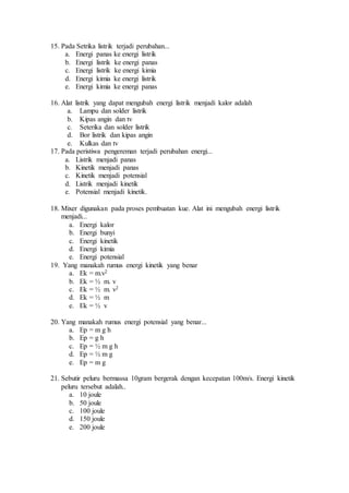 15. Pada Setrika listrik terjadi perubahan...
a. Energi panas ke energi listrik
b. Energi listrik ke energi panas
c. Energi listrik ke energi kimia
d. Energi kimia ke energi listrik
e. Energi kimia ke energi panas
16. Alat listrik yang dapat mengubah energi listrik menjadi kalor adalah
a. Lampu dan solder listrik
b. Kipas angin dan tv
c. Seterika dan solder listrik
d. Bor listrik dan kipas angin
e. Kulkas dan tv
17. Pada peristiwa pengereman terjadi perubahan energi...
a. Listrik menjadi panas
b. Kinetik menjadi panas
c. Kinetik menjadi potensial
d. Listrik menjadi kinetik
e. Potensial menjadi kinetik.
18. Mixer digunakan pada proses pembuatan kue. Alat ini mengubah energi listrik
menjadi...
a. Energi kalor
b. Energi bunyi
c. Energi kinetik
d. Energi kimia
e. Energi potensial
19. Yang manakah rumus energi kinetik yang benar
a. Ek = m.v2
b. Ek = ½ m. v
c. Ek = ½ m. v2
d. Ek = ½ m
e. Ek = ½ v
20. Yang manakah rumus energi potensial yang benar...
a. Ep = m g h
b. Ep = g h
c. Ep = ½ m g h
d. Ep = ½ m g
e. Ep = m g
21. Sebutir peluru bermassa 10gram bergerak dengan kecepatan 100m/s. Energi kinetik
peluru tersebut adalah..
a. 10 joule
b. 50 joule
c. 100 joule
d. 150 joule
e. 200 joule
 