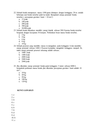 22. Sebuah benda mempunyai massa 1500 gram disimpan dengan ketinggian 20 m. setelah
beberapa saat benda tersebut jatuh ke tanah. Berapakah energi potensial benda
tersebut..( percepatan gravitasi bumi = 10 m/s2)
a. 15 joule
b. 100 joule
c. 200 joule
d. 300 joule
e. 30.000 joule
23. Sebuah benda dikatakan memiliki energi kinetik sebesar 200 J karena benda tersebut
bergerak dengan kecepatan 36 km/jam. Perkirakan besar massa benda tersebut..
a. 2 kg
b. 4 kg
c. 6 kg
d. 8 kg
e. 10 kg
24. Sebuah pesawat yang memiliki massa m mengudara pada ketinggian h dan memiliki
energi potensial sebesar 1400 J. Pesawat kemudian mengubah ketinggian menjadi 2h,
maka energi potensial pesawat sekarang adalah sebesar..
a. 1000 Joule
b. 1400 Joule
c. 2000 Joule
d. 2400 Joule
e. 2800 joule
25. Jika diketahui energi potensial benda pada ketinggian 5 meter sebesar 6000 J,
berapakah perkiraan massa benda jika diketahui percepatan gravitasi bumi adalah 10
m/s2...
a. 10 kg
b. 20 kg
c. 50 kg
d. 100 kg
e. 120 kg
KUNCI JAWABAN
1. e
2. c
3. b
4. c
5. c
6. b
7. b
8. d
9. d
10. b
11. c
 