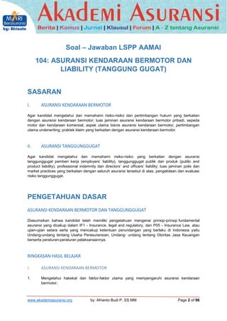 2

Soal – Jawaban LSPP AAMAI
104: ASURANSI KENDARAAN BERMOTOR DAN
LIABILITY (TANGGUNG GUGAT)
SASARAN
I.

ASURANSI KENDARAA...